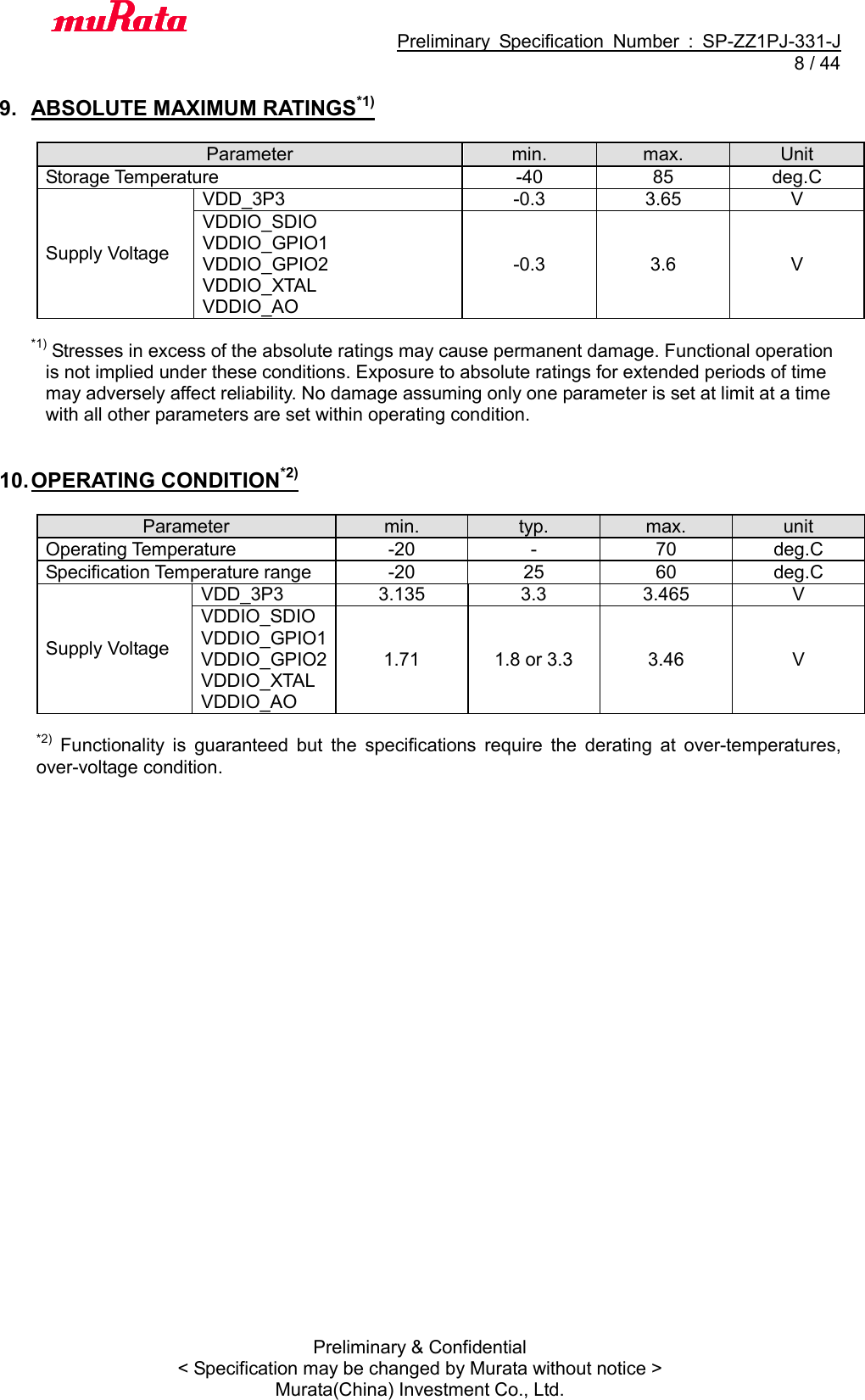                                           Preliminary  Specification  Number  :  SP-ZZ1PJ-331-J   8 / 44 Preliminary &amp; Confidential &lt; Specification may be changed by Murata without notice &gt; Murata(China) Investment Co., Ltd.    9.  ABSOLUTE MAXIMUM RATINGS*1)  Parameter min. max. Unit Storage Temperature -40 85 deg.C Supply Voltage VDD_3P3 -0.3 3.65 V VDDIO_SDIO VDDIO_GPIO1 VDDIO_GPIO2 VDDIO_XTAL VDDIO_AO -0.3 3.6 V  *1) Stresses in excess of the absolute ratings may cause permanent damage. Functional operation   is not implied under these conditions. Exposure to absolute ratings for extended periods of time   may adversely affect reliability. No damage assuming only one parameter is set at limit at a time   with all other parameters are set within operating condition.   10. OPERATING CONDITION*2)  Parameter min. typ. max. unit Operating Temperature -20 - 70 deg.C Specification Temperature range -20 25 60 deg.C Supply Voltage VDD_3P3 3.135 3.3 3.465 V VDDIO_SDIO VDDIO_GPIO1 VDDIO_GPIO2 VDDIO_XTAL VDDIO_AO 1.71 1.8 or 3.3 3.46 V  *2)  Functionality  is  guaranteed  but  the  specifications  require  the  derating  at  over-temperatures, over-voltage condition.  