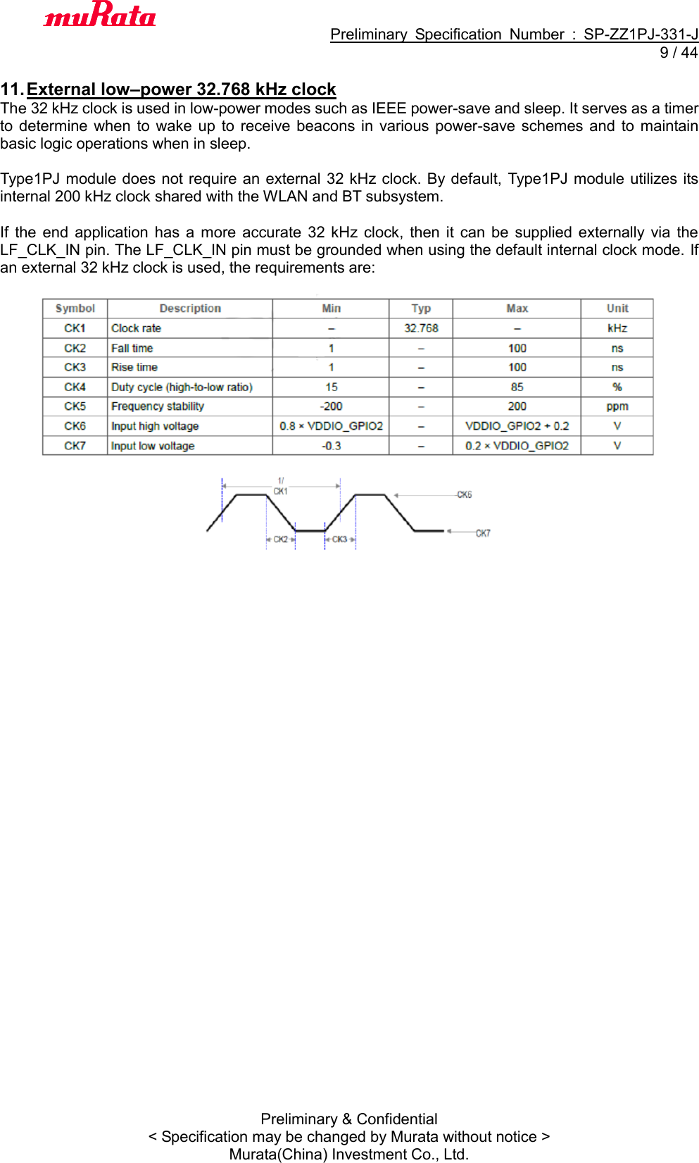                                           Preliminary  Specification  Number  :  SP-ZZ1PJ-331-J   9 / 44 Preliminary &amp; Confidential &lt; Specification may be changed by Murata without notice &gt; Murata(China) Investment Co., Ltd.    11. External low–power 32.768 kHz clock The 32 kHz clock is used in low-power modes such as IEEE power-save and sleep. It serves as a timer to determine  when to  wake  up  to  receive beacons  in  various  power-save  schemes and  to maintain basic logic operations when in sleep.  Type1PJ module does not require an external  32 kHz clock. By default,  Type1PJ module utilizes its internal 200 kHz clock shared with the WLAN and BT subsystem.  If  the  end  application  has  a  more  accurate 32  kHz  clock,  then it  can  be  supplied  externally  via  the LF_CLK_IN pin. The LF_CLK_IN pin must be grounded when using the default internal clock mode. If an external 32 kHz clock is used, the requirements are:   