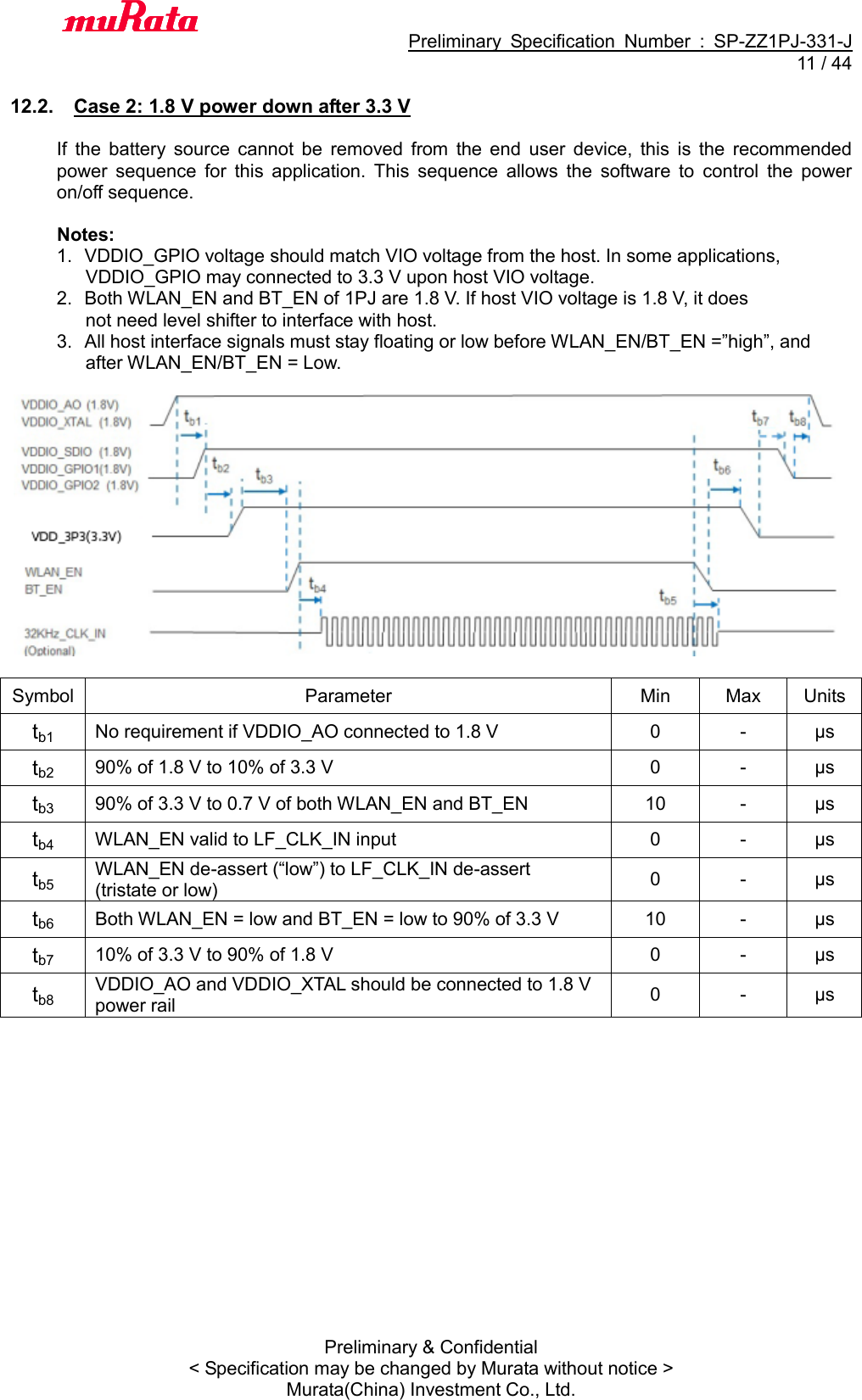                                           Preliminary  Specification  Number  :  SP-ZZ1PJ-331-J  11 / 44 Preliminary &amp; Confidential &lt; Specification may be changed by Murata without notice &gt; Murata(China) Investment Co., Ltd.    12.2.  Case 2: 1.8 V power down after 3.3 V  If  the  battery  source  cannot  be  removed  from  the  end  user  device,  this  is  the  recommended power  sequence  for  this  application.  This  sequence  allows  the  software  to  control  the  power on/off sequence.  Notes: 1.  VDDIO_GPIO voltage should match VIO voltage from the host. In some applications, VDDIO_GPIO may connected to 3.3 V upon host VIO voltage. 2.  Both WLAN_EN and BT_EN of 1PJ are 1.8 V. If host VIO voltage is 1.8 V, it does not need level shifter to interface with host. 3.  All host interface signals must stay floating or low before WLAN_EN/BT_EN =”high”, and after WLAN_EN/BT_EN = Low.    Symbol Parameter Min Max Units tb1 No requirement if VDDIO_AO connected to 1.8 V 0 - μs tb2 90% of 1.8 V to 10% of 3.3 V 0 - μs tb3 90% of 3.3 V to 0.7 V of both WLAN_EN and BT_EN 10 - μs tb4 WLAN_EN valid to LF_CLK_IN input 0 - μs tb5 WLAN_EN de-assert (“low”) to LF_CLK_IN de-assert (tristate or low) 0 - μs tb6 Both WLAN_EN = low and BT_EN = low to 90% of 3.3 V 10 - μs tb7 10% of 3.3 V to 90% of 1.8 V 0 - μs tb8 VDDIO_AO and VDDIO_XTAL should be connected to 1.8 V power rail 0 - μs  