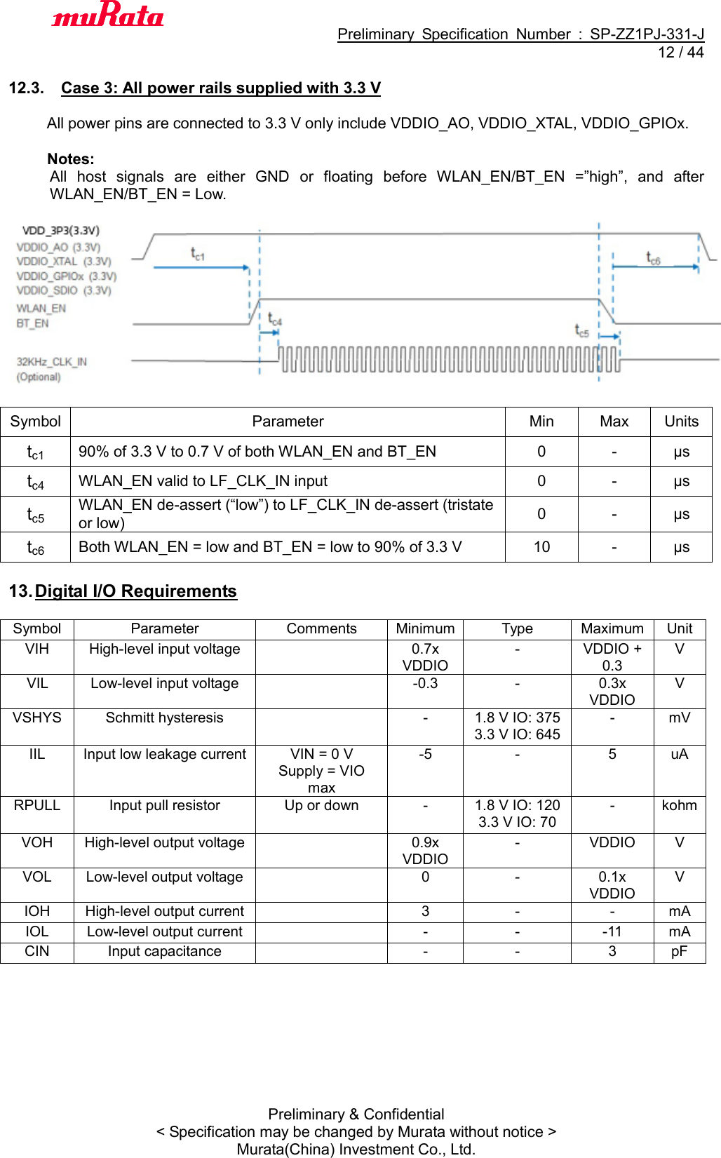                                           Preliminary  Specification  Number  :  SP-ZZ1PJ-331-J  12 / 44 Preliminary &amp; Confidential &lt; Specification may be changed by Murata without notice &gt; Murata(China) Investment Co., Ltd.    12.3.  Case 3: All power rails supplied with 3.3 V  All power pins are connected to 3.3 V only include VDDIO_AO, VDDIO_XTAL, VDDIO_GPIOx.  Notes: All  host  signals  are  either  GND  or  floating  before  WLAN_EN/BT_EN  =”high”,  and  after WLAN_EN/BT_EN = Low.    Symbol Parameter Min Max Units tc1 90% of 3.3 V to 0.7 V of both WLAN_EN and BT_EN 0 - μs tc4 WLAN_EN valid to LF_CLK_IN input 0 - μs tc5 WLAN_EN de-assert (“low”) to LF_CLK_IN de-assert (tristate or low) 0 - μs tc6 Both WLAN_EN = low and BT_EN = low to 90% of 3.3 V 10 - μs  13. Digital I/O Requirements  Symbol Parameter Comments Minimum Type Maximum Unit VIH   High-level input voltage   0.7x VDDIO   - VDDIO + 0.3 V VIL   Low-level input voltage   -0.3 - 0.3x VDDIO V VSHYS Schmitt hysteresis   - 1.8 V IO: 375 3.3 V IO: 645 - mV IIL Input low leakage current VIN = 0 V   Supply = VIO max -5 - 5 uA RPULL Input pull resistor Up or down - 1.8 V IO: 120 3.3 V IO: 70 - kohm VOH High-level output voltage   0.9x VDDIO   - VDDIO V VOL Low-level output voltage   0 - 0.1x VDDIO V IOH High-level output current   3 - - mA IOL Low-level output current   - - -11 mA CIN Input capacitance   - - 3 pF   