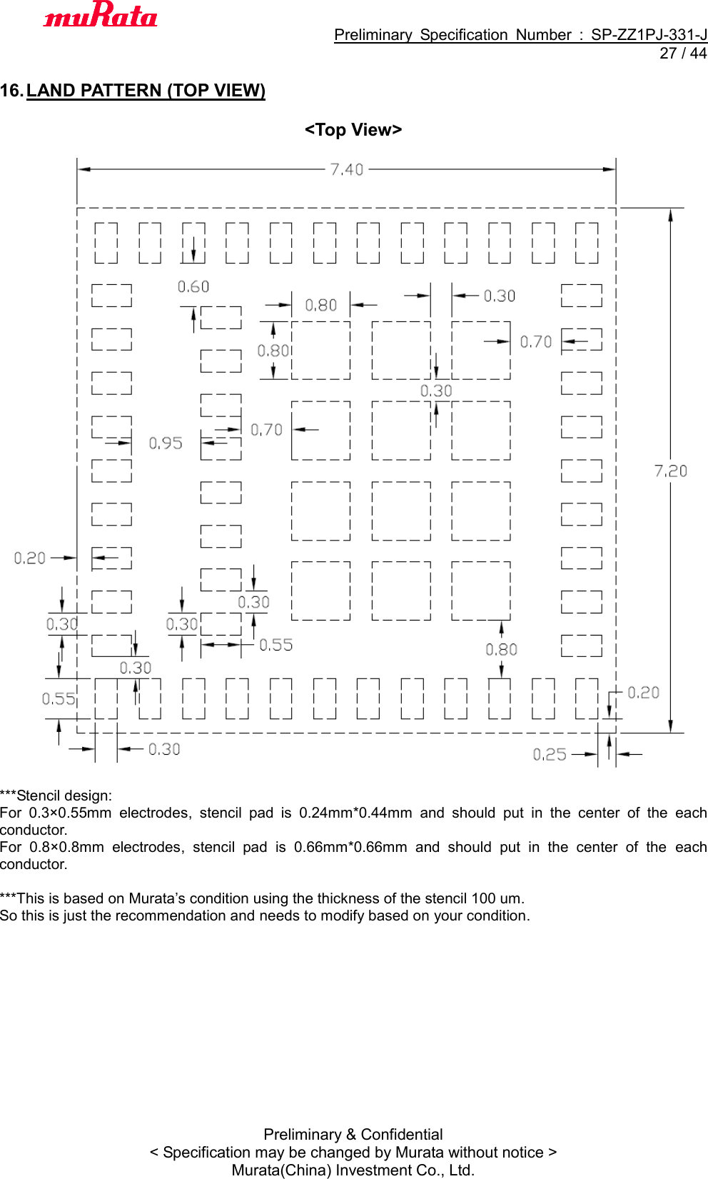                                           Preliminary  Specification  Number  :  SP-ZZ1PJ-331-J  27 / 44 Preliminary &amp; Confidential &lt; Specification may be changed by Murata without notice &gt; Murata(China) Investment Co., Ltd.    16. LAND PATTERN (TOP VIEW)  &lt;Top View&gt;    ***Stencil design: For  0.3×0.55mm  electrodes,  stencil  pad  is  0.24mm*0.44mm  and  should  put  in  the  center  of  the  each conductor. For  0.8×0.8mm  electrodes,  stencil  pad  is  0.66mm*0.66mm  and  should  put  in  the  center  of  the  each conductor.  ***This is based on Murata’s condition using the thickness of the stencil 100 um.   So this is just the recommendation and needs to modify based on your condition.