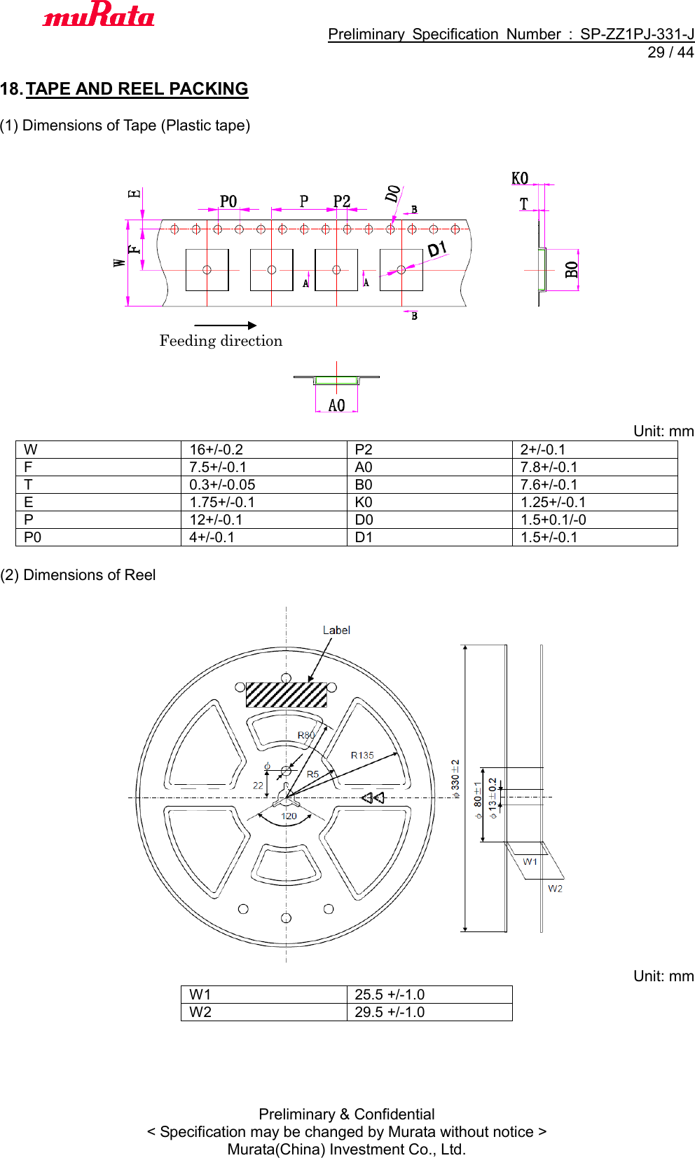                                           Preliminary  Specification  Number  :  SP-ZZ1PJ-331-J  29 / 44 Preliminary &amp; Confidential &lt; Specification may be changed by Murata without notice &gt; Murata(China) Investment Co., Ltd.    18. TAPE AND REEL PACKING  (1) Dimensions of Tape (Plastic tape)   Unit: mm W 16+/-0.2 P2 2+/-0.1 F 7.5+/-0.1 A0 7.8+/-0.1 T 0.3+/-0.05 B0 7.6+/-0.1 E 1.75+/-0.1 K0 1.25+/-0.1 P 12+/-0.1 D0 1.5+0.1/-0 P0 4+/-0.1 D1 1.5+/-0.1  (2) Dimensions of Reel     Unit: mm W1 25.5 +/-1.0 W2 29.5 +/-1.0  Feeding direction 