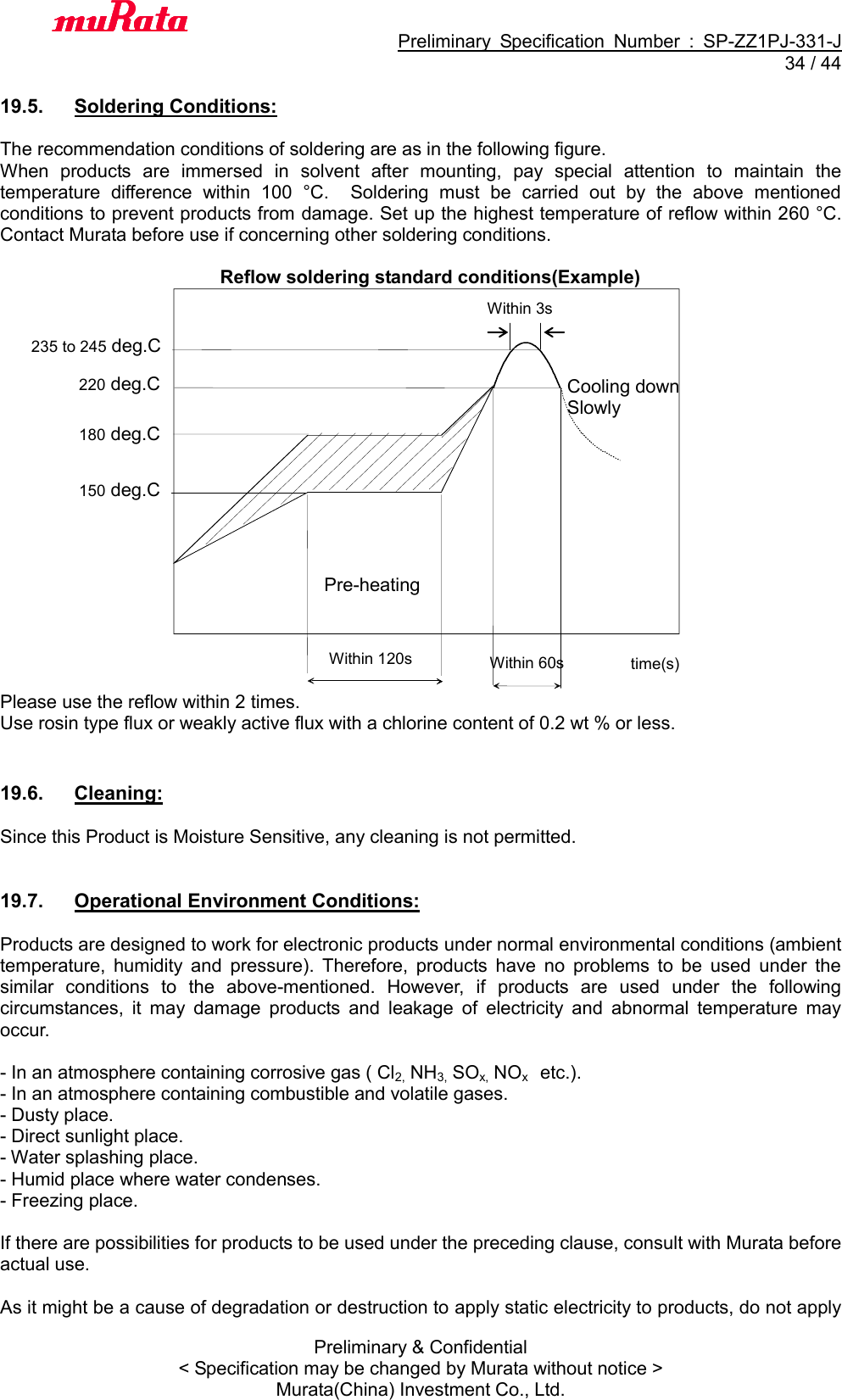                                           Preliminary  Specification  Number  :  SP-ZZ1PJ-331-J  34 / 44 Preliminary &amp; Confidential &lt; Specification may be changed by Murata without notice &gt; Murata(China) Investment Co., Ltd.    19.5.  Soldering Conditions:  The recommendation conditions of soldering are as in the following figure. When  products  are  immersed  in  solvent  after  mounting,  pay  special  attention  to  maintain  the temperature  difference  within  100  °C.    Soldering  must  be  carried  out  by  the  above  mentioned conditions to prevent products from damage. Set up the highest temperature of reflow within 260 °C.   Contact Murata before use if concerning other soldering conditions.  Reflow soldering standard conditions(Example)                    Please use the reflow within 2 times. Use rosin type flux or weakly active flux with a chlorine content of 0.2 wt % or less.   19.6.  Cleaning:  Since this Product is Moisture Sensitive, any cleaning is not permitted.   19.7.  Operational Environment Conditions:  Products are designed to work for electronic products under normal environmental conditions (ambient temperature,  humidity  and  pressure).  Therefore,  products  have  no  problems  to  be  used  under  the similar  conditions  to  the  above-mentioned.  However,  if  products  are  used  under  the  following circumstances,  it  may  damage  products  and  leakage  of  electricity  and  abnormal  temperature  may occur.  - In an atmosphere containing corrosive gas ( Cl2, NH3, SOx, NOx    etc.). - In an atmosphere containing combustible and volatile gases. - Dusty place. - Direct sunlight place. - Water splashing place. - Humid place where water condenses. - Freezing place.  If there are possibilities for products to be used under the preceding clause, consult with Murata before actual use.  As it might be a cause of degradation or destruction to apply static electricity to products, do not apply Within 120s Pre-heating  time(s) 220 deg.C Within 60s Cooling down Slowly  180 deg.C 150 deg.C 235 to 245 deg.C Within 3s 