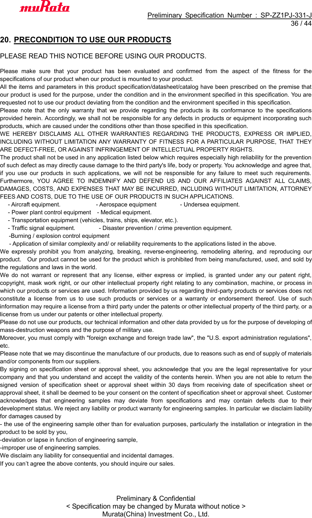                                           Preliminary  Specification  Number  :  SP-ZZ1PJ-331-J  36 / 44 Preliminary &amp; Confidential &lt; Specification may be changed by Murata without notice &gt; Murata(China) Investment Co., Ltd.    20. PRECONDITION TO USE OUR PRODUCTS  PLEASE READ THIS NOTICE BEFORE USING OUR PRODUCTS.  Please  make  sure  that  your  product  has  been  evaluated  and  confirmed  from  the  aspect  of  the  fitness  for  the specifications of our product when our product is mounted to your product. All the items and parameters in this product specification/datasheet/catalog have been prescribed on the premise that our product is used for the purpose, under the condition and in the environment specified in this specification. You are requested not to use our product deviating from the condition and the environment specified in this specification. Please  note  that  the  only  warranty  that  we  provide  regarding  the  products  is  its  conformance  to  the  specifications provided herein. Accordingly, we shall not be responsible for any defects in products or equipment incorporating such products, which are caused under the conditions other than those specified in this specification. WE  HEREBY  DISCLAIMS  ALL  OTHER  WARRANTIES  REGARDING  THE  PRODUCTS,  EXPRESS  OR  IMPLIED, INCLUDING WITHOUT LIMITATION  ANY WARRANTY  OF  FITNESS FOR  A PARTICULAR PURPOSE,  THAT  THEY ARE DEFECT-FREE, OR AGAINST INFRINGEMENT OF INTELLECTUAL PROPERTY RIGHTS. The product shall not be used in any application listed below which requires especially high reliability for the prevention of such defect as may directly cause damage to the third party&apos;s life, body or property. You acknowledge and agree that, if  you  use  our  products  in  such  applications,  we  will  not  be  responsible  for  any  failure  to  meet  such  requirements. Furthermore,  YOU  AGREE  TO  INDEMNIFY  AND  DEFEND  US  AND  OUR  AFFILIATES  AGAINST  ALL  CLAIMS, DAMAGES, COSTS, AND EXPENSES THAT MAY BE INCURRED, INCLUDING WITHOUT LIMITATION, ATTORNEY FEES AND COSTS, DUE TO THE USE OF OUR PRODUCTS IN SUCH APPLICATIONS. - Aircraft equipment.                        - Aerospace equipment                - Undersea equipment. - Power plant control equipment  - Medical equipment. - Transportation equipment (vehicles, trains, ships, elevator, etc.). - Traffic signal equipment.              - Disaster prevention / crime prevention equipment. -Burning / explosion control equipment - Application of similar complexity and/ or reliability requirements to the applications listed in the above. We  expressly  prohibit  you  from  analyzing,  breaking,  reverse-engineering,  remodeling  altering,  and  reproducing  our product.    Our product cannot be used for the product which is prohibited from being manufactured, used, and sold by the regulations and laws in the world. We  do  not  warrant  or  represent  that  any  license,  either  express  or  implied,  is  granted  under  any  our  patent  right, copyright, mask work right, or our other intellectual property right relating to any combination, machine, or process in which our products or services are used. Information provided by us regarding third-party products or services does not constitute  a  license  from  us  to  use  such  products  or  services  or  a  warranty  or  endorsement  thereof.  Use  of  such information may require a license from a third party under the patents or other intellectual property of the third party, or a license from us under our patents or other intellectual property. Please do not use our products, our technical information and other data provided by us for the purpose of developing of mass-destruction weapons and the purpose of military use. Moreover, you must comply with &quot;foreign exchange and foreign trade law&quot;, the &quot;U.S. export administration regulations&quot;, etc. Please note that we may discontinue the manufacture of our products, due to reasons such as end of supply of materials and/or components from our suppliers. By  signing  on  specification  sheet  or  approval  sheet,  you  acknowledge  that  you  are  the  legal  representative  for your company and that you understand and accept the validity of the contents herein. When  you are not able to return the signed  version  of  specification  sheet  or  approval  sheet  within  30  days  from  receiving  date  of  specification  sheet  or approval sheet, it shall be deemed to be your consent on the content of specification sheet or approval sheet. Customer acknowledges  that  engineering  samples  may  deviate  from  specifications  and  may  contain  defects  due  to  their development status. We reject any liability or product warranty for engineering samples. In particular we disclaim liability for damages caused by - the use of the engineering sample other than for evaluation purposes, particularly the installation or integration in the product to be sold by you, -deviation or lapse in function of engineering sample, -improper use of engineering samples. We disclaim any liability for consequential and incidental damages. If you can’t agree the above contents, you should inquire our sales.    