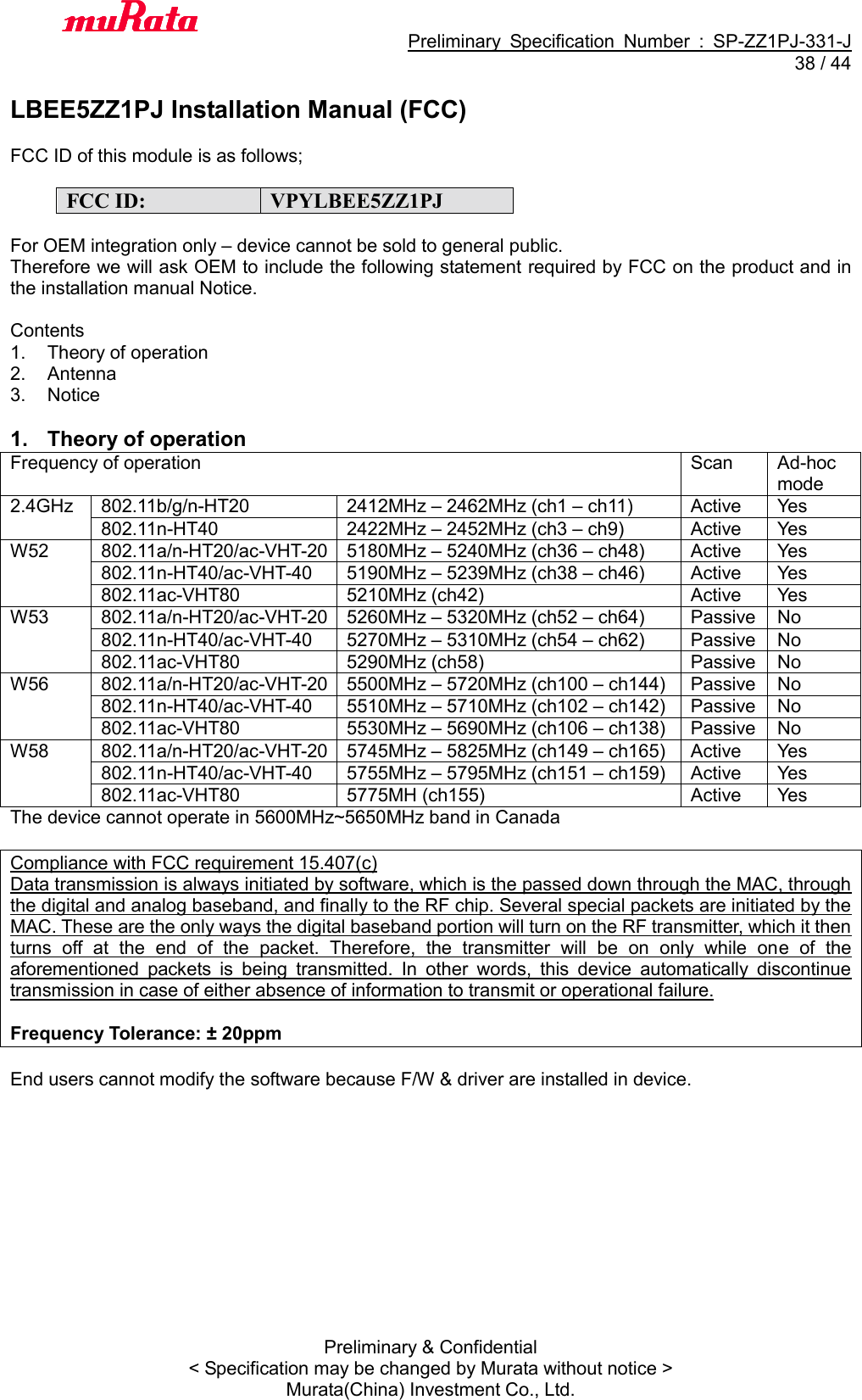                                           Preliminary  Specification  Number  :  SP-ZZ1PJ-331-J  38 / 44 Preliminary &amp; Confidential &lt; Specification may be changed by Murata without notice &gt; Murata(China) Investment Co., Ltd.    LBEE5ZZ1PJ Installation Manual (FCC)  FCC ID of this module is as follows;  FCC ID: VPYLBEE5ZZ1PJ  For OEM integration only – device cannot be sold to general public. Therefore we will ask OEM to include the following statement required by FCC on the product and in the installation manual Notice.  Contents 1.  Theory of operation 2.  Antenna 3.  Notice  1.  Theory of operation Frequency of operation Scan Ad-hoc mode 2.4GHz 802.11b/g/n-HT20 2412MHz – 2462MHz (ch1 – ch11) Active Yes 802.11n-HT40 2422MHz – 2452MHz (ch3 – ch9) Active Yes W52 802.11a/n-HT20/ac-VHT-20 5180MHz – 5240MHz (ch36 – ch48) Active Yes 802.11n-HT40/ac-VHT-40 5190MHz – 5239MHz (ch38 – ch46) Active Yes 802.11ac-VHT80 5210MHz (ch42) Active Yes W53 802.11a/n-HT20/ac-VHT-20 5260MHz – 5320MHz (ch52 – ch64) Passive No 802.11n-HT40/ac-VHT-40 5270MHz – 5310MHz (ch54 – ch62) Passive No 802.11ac-VHT80 5290MHz (ch58) Passive No W56 802.11a/n-HT20/ac-VHT-20 5500MHz – 5720MHz (ch100 – ch144) Passive No 802.11n-HT40/ac-VHT-40 5510MHz – 5710MHz (ch102 – ch142) Passive No 802.11ac-VHT80 5530MHz – 5690MHz (ch106 – ch138) Passive No W58 802.11a/n-HT20/ac-VHT-20 5745MHz – 5825MHz (ch149 – ch165) Active Yes 802.11n-HT40/ac-VHT-40 5755MHz – 5795MHz (ch151 – ch159) Active Yes 802.11ac-VHT80 5775MH (ch155) Active Yes The device cannot operate in 5600MHz~5650MHz band in Canada  Compliance with FCC requirement 15.407(c) Data transmission is always initiated by software, which is the passed down through the MAC, through the digital and analog baseband, and finally to the RF chip. Several special packets are initiated by the MAC. These are the only ways the digital baseband portion will turn on the RF transmitter, which it then turns  off  at  the  end  of  the  packet.  Therefore,  the  transmitter  will  be  on  only  while  one  of  the aforementioned  packets  is  being  transmitted.  In  other  words,  this  device  automatically  discontinue transmission in case of either absence of information to transmit or operational failure.  Frequency Tolerance: ± 20ppm  End users cannot modify the software because F/W &amp; driver are installed in device. 