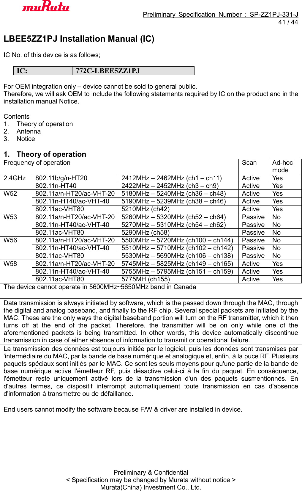                                           Preliminary  Specification  Number  :  SP-ZZ1PJ-331-J  41 / 44 Preliminary &amp; Confidential &lt; Specification may be changed by Murata without notice &gt; Murata(China) Investment Co., Ltd.    LBEE5ZZ1PJ Installation Manual (IC)  IC No. of this device is as follows;  IC: 772C-LBEE5ZZ1PJ  For OEM integration only – device cannot be sold to general public. Therefore, we will ask OEM to include the following statements required by IC on the product and in the installation manual Notice.  Contents 1.  Theory of operation 2.  Antenna 3.  Notice  1.  Theory of operation Frequency of operation Scan Ad-hoc mode 2.4GHz 802.11b/g/n-HT20 2412MHz – 2462MHz (ch1 – ch11) Active Yes 802.11n-HT40 2422MHz – 2452MHz (ch3 – ch9) Active Yes W52 802.11a/n-HT20/ac-VHT-20 5180MHz – 5240MHz (ch36 – ch48) Active Yes 802.11n-HT40/ac-VHT-40 5190MHz – 5239MHz (ch38 – ch46) Active Yes 802.11ac-VHT80 5210MHz (ch42) Active Yes W53 802.11a/n-HT20/ac-VHT-20 5260MHz – 5320MHz (ch52 – ch64) Passive No 802.11n-HT40/ac-VHT-40 5270MHz – 5310MHz (ch54 – ch62) Passive No 802.11ac-VHT80 5290MHz (ch58) Passive No W56 802.11a/n-HT20/ac-VHT-20 5500MHz – 5720MHz (ch100 – ch144) Passive No 802.11n-HT40/ac-VHT-40 5510MHz – 5710MHz (ch102 – ch142) Passive No 802.11ac-VHT80 5530MHz – 5690MHz (ch106 – ch138) Passive No W58 802.11a/n-HT20/ac-VHT-20 5745MHz – 5825MHz (ch149 – ch165) Active Yes 802.11n-HT40/ac-VHT-40 5755MHz – 5795MHz (ch151 – ch159) Active Yes 802.11ac-VHT80 5775MH (ch155) Active Yes The device cannot operate in 5600MHz~5650MHz band in Canada  Data transmission is always initiated by software, which is the passed down through the MAC, through the digital and analog baseband, and finally to the RF chip. Several special packets are initiated by the MAC. These are the only ways the digital baseband portion will turn on the RF transmitter, which it then turns  off  at  the  end  of  the  packet.  Therefore,  the  transmitter  will  be  on  only  while  one  of  the aforementioned  packets  is  being  transmitted.  In  other  words,  this  device  automatically  discontinue transmission in case of either absence of information to transmit or operational failure. La transmission des données est toujours initiée par le logiciel, puis les données sont transmises par &apos;intermédiaire du MAC, par la bande de base numérique et analogique et, enfin, à la puce RF. Plusieurs paquets spéciaux sont initiés par le MAC. Ce sont les seuls moyens pour qu&apos;une partie de la bande de base  numérique  active  l&apos;émetteur  RF,  puis  désactive  celui-ci  à  la  fin  du  paquet.  En  conséquence, l&apos;émetteur  reste  uniquement  activé  lors  de  la  transmission  d&apos;un  des  paquets  susmentionnés.  En d&apos;autres  termes,  ce  dispositif  interrompt  automatiquement  toute  transmission  en  cas  d&apos;absence d&apos;information à transmettre ou de défaillance.  End users cannot modify the software because F/W &amp; driver are installed in device.  