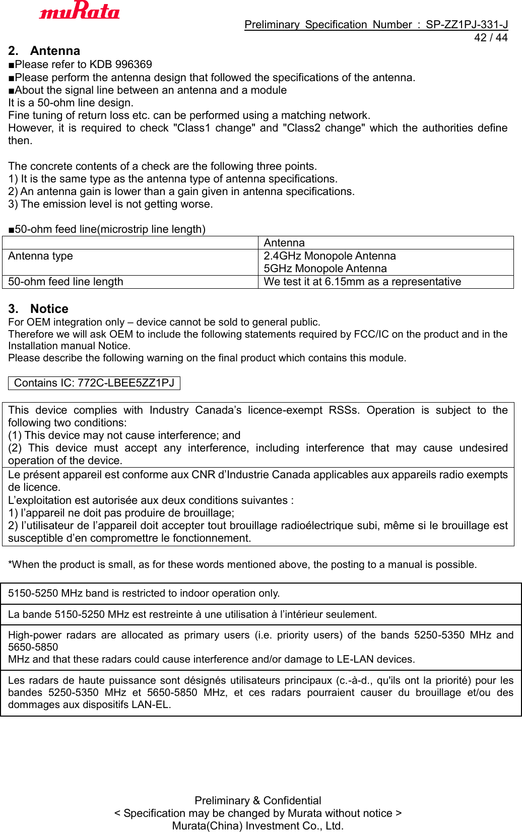                                           Preliminary  Specification  Number  :  SP-ZZ1PJ-331-J  42 / 44 Preliminary &amp; Confidential &lt; Specification may be changed by Murata without notice &gt; Murata(China) Investment Co., Ltd.   2.  Antenna ■Please refer to KDB 996369 ■Please perform the antenna design that followed the specifications of the antenna. ■About the signal line between an antenna and a module It is a 50-ohm line design.   Fine tuning of return loss etc. can be performed using a matching network. However,  it  is  required  to check  &quot;Class1  change&quot; and  &quot;Class2  change&quot;  which  the  authorities  define then.    The concrete contents of a check are the following three points.   1) It is the same type as the antenna type of antenna specifications. 2) An antenna gain is lower than a gain given in antenna specifications. 3) The emission level is not getting worse.  ■50-ohm feed line(microstrip line length)  Antenna Antenna type 2.4GHz Monopole Antenna 5GHz Monopole Antenna 50-ohm feed line length We test it at 6.15mm as a representative  3.  Notice For OEM integration only – device cannot be sold to general public.   Therefore we will ask OEM to include the following statements required by FCC/IC on the product and in the Installation manual Notice.   Please describe the following warning on the final product which contains this module.    Contains IC: 772C-LBEE5ZZ1PJ    This  device  complies  with  Industry  Canada’s  licence-exempt  RSSs.  Operation  is  subject  to  the following two conditions: (1) This device may not cause interference; and (2)  This  device  must  accept  any  interference,  including  interference  that  may  cause  undesired operation of the device. Le présent appareil est conforme aux CNR d’Industrie Canada applicables aux appareils radio exempts de licence. L’exploitation est autorisée aux deux conditions suivantes : 1) l’appareil ne doit pas produire de brouillage; 2) l’utilisateur de l’appareil doit accepter tout brouillage radioélectrique subi, même si le brouillage est susceptible d’en compromettre le fonctionnement.  *When the product is small, as for these words mentioned above, the posting to a manual is possible.  5150-5250 MHz band is restricted to indoor operation only. La bande 5150-5250 MHz est restreinte à une utilisation à l’intérieur seulement. High-power  radars  are  allocated  as  primary  users  (i.e.  priority  users)  of  the  bands  5250-5350  MHz  and 5650-5850 MHz and that these radars could cause interference and/or damage to LE-LAN devices. Les radars  de  haute  puissance  sont désignés utilisateurs  principaux (c.-à-d.,  qu&apos;ils  ont la  priorité)  pour  les bandes  5250-5350  MHz  et  5650-5850  MHz,  et  ces  radars  pourraient  causer  du  brouillage  et/ou  des dommages aux dispositifs LAN-EL.  