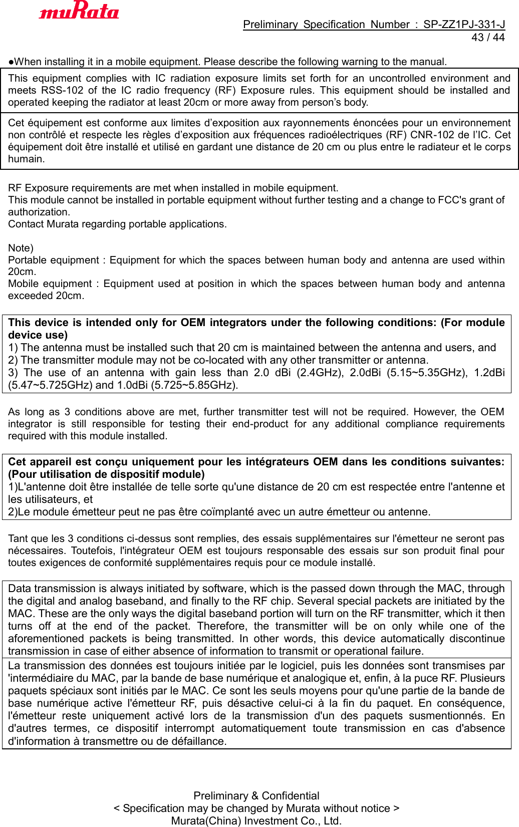                                           Preliminary  Specification  Number  :  SP-ZZ1PJ-331-J  43 / 44 Preliminary &amp; Confidential &lt; Specification may be changed by Murata without notice &gt; Murata(China) Investment Co., Ltd.    ●When installing it in a mobile equipment. Please describe the following warning to the manual. This  equipment  complies  with  IC  radiation  exposure  limits  set  forth  for  an  uncontrolled  environment  and meets  RSS-102  of  the  IC  radio  frequency  (RF)  Exposure  rules.  This  equipment  should  be  installed  and operated keeping the radiator at least 20cm or more away from person’s body. Cet équipement est conforme aux limites d’exposition aux rayonnements énoncées pour un environnement non contrôlé et respecte les règles d’exposition aux fréquences radioélectriques (RF) CNR-102 de l’IC. Cet équipement doit être installé et utilisé en gardant une distance de 20 cm ou plus entre le radiateur et le corps humain.  RF Exposure requirements are met when installed in mobile equipment.   This module cannot be installed in portable equipment without further testing and a change to FCC&apos;s grant of authorization.    Contact Murata regarding portable applications.  Note)   Portable equipment : Equipment for which the spaces between human body and  antenna are used within 20cm.   Mobile  equipment  :  Equipment  used  at  position  in  which  the  spaces  between  human  body  and  antenna exceeded 20cm.  This device is intended only for OEM integrators under the following conditions: (For module device use) 1) The antenna must be installed such that 20 cm is maintained between the antenna and users, and   2) The transmitter module may not be co-located with any other transmitter or antenna. 3)  The  use  of  an  antenna  with  gain  less  than  2.0  dBi  (2.4GHz),  2.0dBi  (5.15~5.35GHz),  1.2dBi (5.47~5.725GHz) and 1.0dBi (5.725~5.85GHz).  As  long  as  3  conditions  above  are  met,  further  transmitter  test  will  not  be  required.  However,  the  OEM integrator  is  still  responsible  for  testing  their  end-product  for  any  additional  compliance  requirements required with this module installed.  Cet appareil est conçu uniquement pour les intégrateurs OEM dans les conditions suivantes: (Pour utilisation de dispositif module) 1)L&apos;antenne doit être installée de telle sorte qu&apos;une distance de 20 cm est respectée entre l&apos;antenne et les utilisateurs, et 2)Le module émetteur peut ne pas être coïmplanté avec un autre émetteur ou antenne.  Tant que les 3 conditions ci-dessus sont remplies, des essais supplémentaires sur l&apos;émetteur ne seront pas nécessaires.  Toutefois,  l&apos;intégrateur  OEM  est  toujours  responsable  des  essais  sur  son  produit  final  pour toutes exigences de conformité supplémentaires requis pour ce module installé.  Data transmission is always initiated by software, which is the passed down through the MAC, through the digital and analog baseband, and finally to the RF chip. Several special packets are initiated by the MAC. These are the only ways the digital baseband portion will turn on the RF transmitter, which it then turns  off  at  the  end  of  the  packet.  Therefore,  the  transmitter  will  be  on  only  while  one  of  the aforementioned  packets  is  being  transmitted.  In  other  words,  this  device  automatically  discontinue transmission in case of either absence of information to transmit or operational failure. La transmission des données est toujours initiée par le logiciel, puis les données sont transmises par &apos;intermédiaire du MAC, par la bande de base numérique et analogique et, enfin, à la puce RF. Plusieurs paquets spéciaux sont initiés par le MAC. Ce sont les seuls moyens pour qu&apos;une partie de la bande de base  numérique  active  l&apos;émetteur  RF,  puis  désactive  celui-ci  à  la  fin  du  paquet.  En  conséquence, l&apos;émetteur  reste  uniquement  activé  lors  de  la  transmission  d&apos;un  des  paquets  susmentionnés.  En d&apos;autres  termes,  ce  dispositif  interrompt  automatiquement  toute  transmission  en  cas  d&apos;absence d&apos;information à transmettre ou de défaillance.  