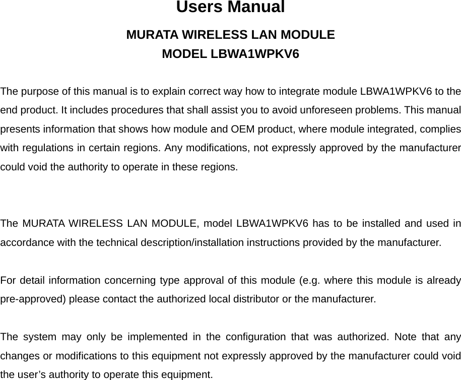 Users Manual MURATA WIRELESS LAN MODULE MODEL LBWA1WPKV6  The purpose of this manual is to explain correct way how to integrate module LBWA1WPKV6 to the end product. It includes procedures that shall assist you to avoid unforeseen problems. This manual presents information that shows how module and OEM product, where module integrated, complies with regulations in certain regions. Any modifications, not expressly approved by the manufacturer could void the authority to operate in these regions.   The MURATA WIRELESS LAN MODULE, model LBWA1WPKV6 has to be installed and used in accordance with the technical description/installation instructions provided by the manufacturer.  For detail information concerning type approval of this module (e.g. where this module is already pre-approved) please contact the authorized local distributor or the manufacturer.  The system may only be implemented in the configuration that was authorized. Note that any changes or modifications to this equipment not expressly approved by the manufacturer could void the user’s authority to operate this equipment. 