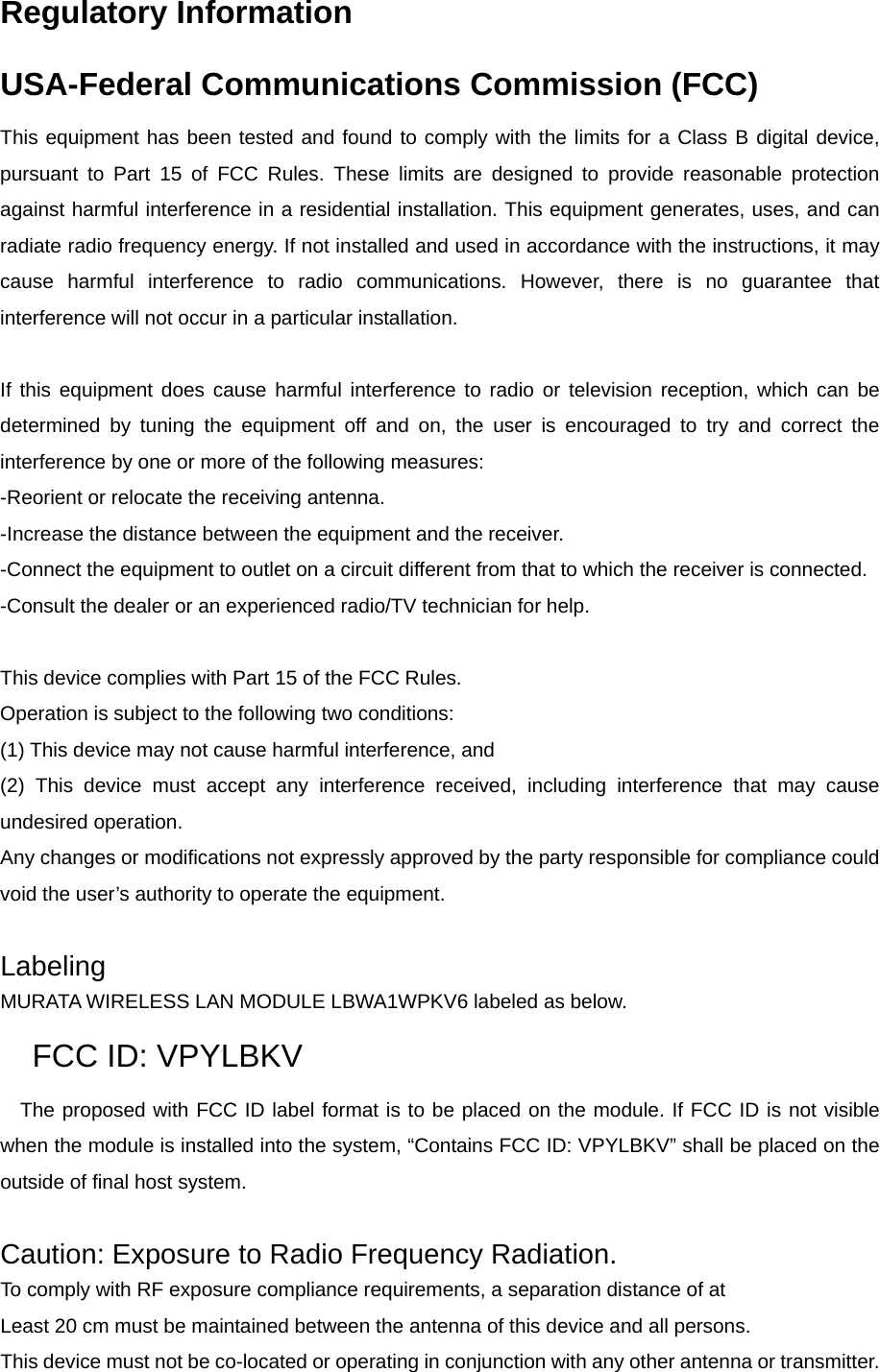 Regulatory Information USA-Federal Communications Commission (FCC) This equipment has been tested and found to comply with the limits for a Class B digital device, pursuant to Part 15 of FCC Rules. These limits are designed to provide reasonable protection against harmful interference in a residential installation. This equipment generates, uses, and can radiate radio frequency energy. If not installed and used in accordance with the instructions, it may cause harmful interference to radio communications. However, there is no guarantee that interference will not occur in a particular installation.  If this equipment does cause harmful interference to radio or television reception, which can be determined by tuning the equipment off and on, the user is encouraged to try and correct the interference by one or more of the following measures: -Reorient or relocate the receiving antenna. -Increase the distance between the equipment and the receiver. -Connect the equipment to outlet on a circuit different from that to which the receiver is connected. -Consult the dealer or an experienced radio/TV technician for help.  This device complies with Part 15 of the FCC Rules. Operation is subject to the following two conditions: (1) This device may not cause harmful interference, and (2) This device must accept any interference received, including interference that may cause undesired operation. Any changes or modifications not expressly approved by the party responsible for compliance could void the user’s authority to operate the equipment.  Labeling MURATA WIRELESS LAN MODULE LBWA1WPKV6 labeled as below. FCC ID: VPYLBKV   The proposed with FCC ID label format is to be placed on the module. If FCC ID is not visible when the module is installed into the system, “Contains FCC ID: VPYLBKV” shall be placed on the outside of final host system.    Caution: Exposure to Radio Frequency Radiation. To comply with RF exposure compliance requirements, a separation distance of at   Least 20 cm must be maintained between the antenna of this device and all persons. This device must not be co-located or operating in conjunction with any other antenna or transmitter. 