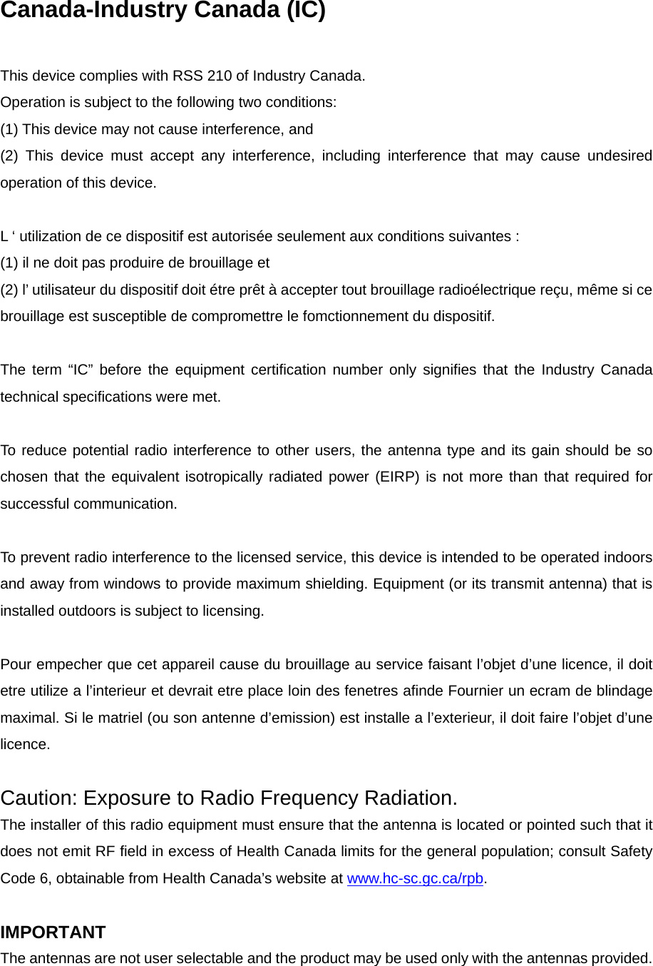 Canada-Industry Canada (IC)  This device complies with RSS 210 of Industry Canada. Operation is subject to the following two conditions: (1) This device may not cause interference, and (2) This device must accept any interference, including interference that may cause undesired operation of this device.  L ‘ utilization de ce dispositif est autorisée seulement aux conditions suivantes : (1) il ne doit pas produire de brouillage et (2) l’ utilisateur du dispositif doit étre prêt à accepter tout brouillage radioélectrique reçu, même si ce brouillage est susceptible de compromettre le fomctionnement du dispositif.  The term “IC” before the equipment certification number only signifies that the Industry Canada technical specifications were met.  To reduce potential radio interference to other users, the antenna type and its gain should be so chosen that the equivalent isotropically radiated power (EIRP) is not more than that required for successful communication.  To prevent radio interference to the licensed service, this device is intended to be operated indoors and away from windows to provide maximum shielding. Equipment (or its transmit antenna) that is installed outdoors is subject to licensing.  Pour empecher que cet appareil cause du brouillage au service faisant l’objet d’une licence, il doit etre utilize a l’interieur et devrait etre place loin des fenetres afinde Fournier un ecram de blindage maximal. Si le matriel (ou son antenne d’emission) est installe a l’exterieur, il doit faire l’objet d’une licence.  Caution: Exposure to Radio Frequency Radiation. The installer of this radio equipment must ensure that the antenna is located or pointed such that it does not emit RF field in excess of Health Canada limits for the general population; consult Safety Code 6, obtainable from Health Canada’s website at www.hc-sc.gc.ca/rpb.  IMPORTANT The antennas are not user selectable and the product may be used only with the antennas provided.   