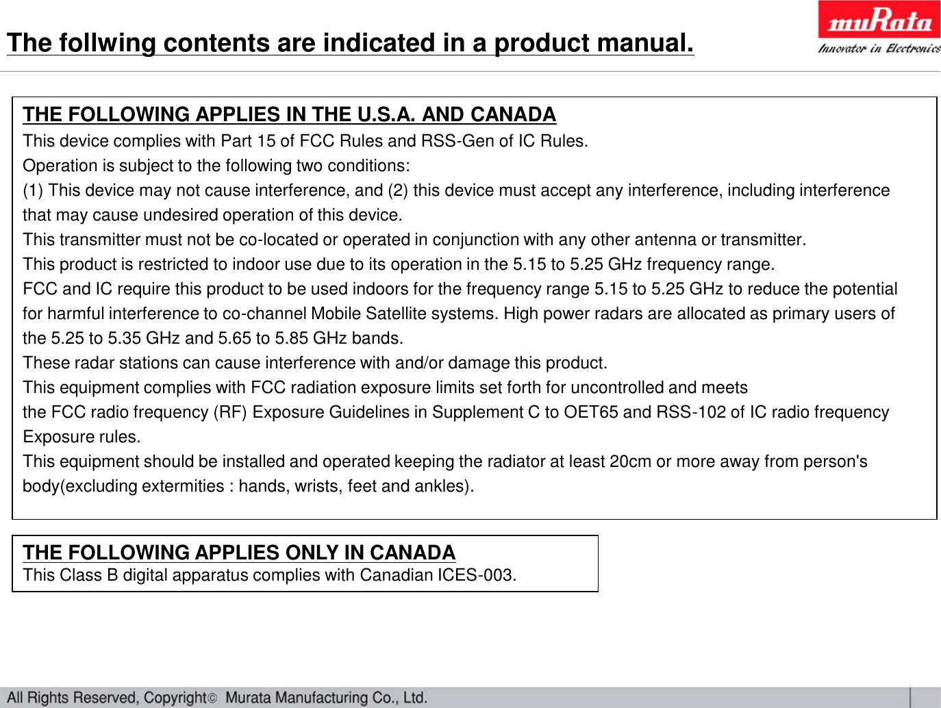 THE FOLLOWING APPLIES IN THE U.S.A. AND CANADAThis device complies with Part 15 of FCC Rules and RSS-Gen of IC Rules.Operation is subject to the following two conditions:(1) This device may not cause interference, and (2) this device must accept any interference, including interference that may cause undesired operation of this device.This transmitter must not be co-located or operated in conjunction with any other antenna or transmitter.This product is restricted to indoor use due to its operation in the 5.15 to 5.25 GHz frequency range.FCC and IC require this product to be used indoors for the frequency range 5.15 to 5.25 GHz to reduce the potentialfor harmful interference to co-channel Mobile Satellite systems. High power radars are allocated as primary users ofthe 5.25 to 5.35 GHz and 5.65 to 5.85 GHz bands. These radar stations can cause interference with and/or damage this product.This equipment complies with FCC radiation exposure limits set forth for uncontrolled and meetsthe FCC radio frequency (RF) Exposure Guidelines in Supplement C to OET65 and RSS-102 of IC radio frequencyExposure rules.This equipment should be installed and operated keeping the radiator at least 20cm or more away from person&apos;s body(excluding extermities : hands, wrists, feet and ankles).THE FOLLOWING APPLIES ONLY IN CANADAThis Class B digital apparatus complies with Canadian ICES-003.The follwing contents are indicated in a product manual.