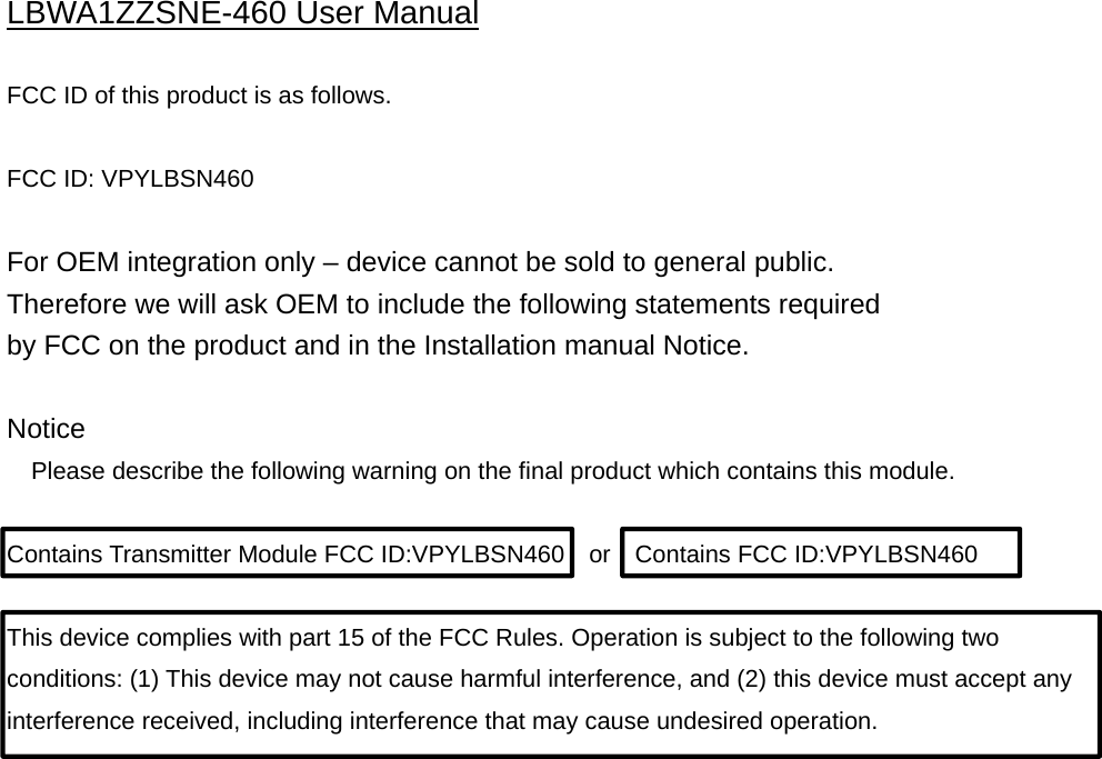 LBWA1ZZSNE-460 User Manual  FCC ID of this product is as follows.  FCC ID: VPYLBSN460  For OEM integration only – device cannot be sold to general public. Therefore we will ask OEM to include the following statements required by FCC on the product and in the Installation manual Notice.  Notice Please describe the following warning on the final product which contains this module.  Contains Transmitter Module FCC ID:VPYLBSN460  or  Contains FCC ID:VPYLBSN460  This device complies with part 15 of the FCC Rules. Operation is subject to the following two conditions: (1) This device may not cause harmful interference, and (2) this device must accept any interference received, including interference that may cause undesired operation. 