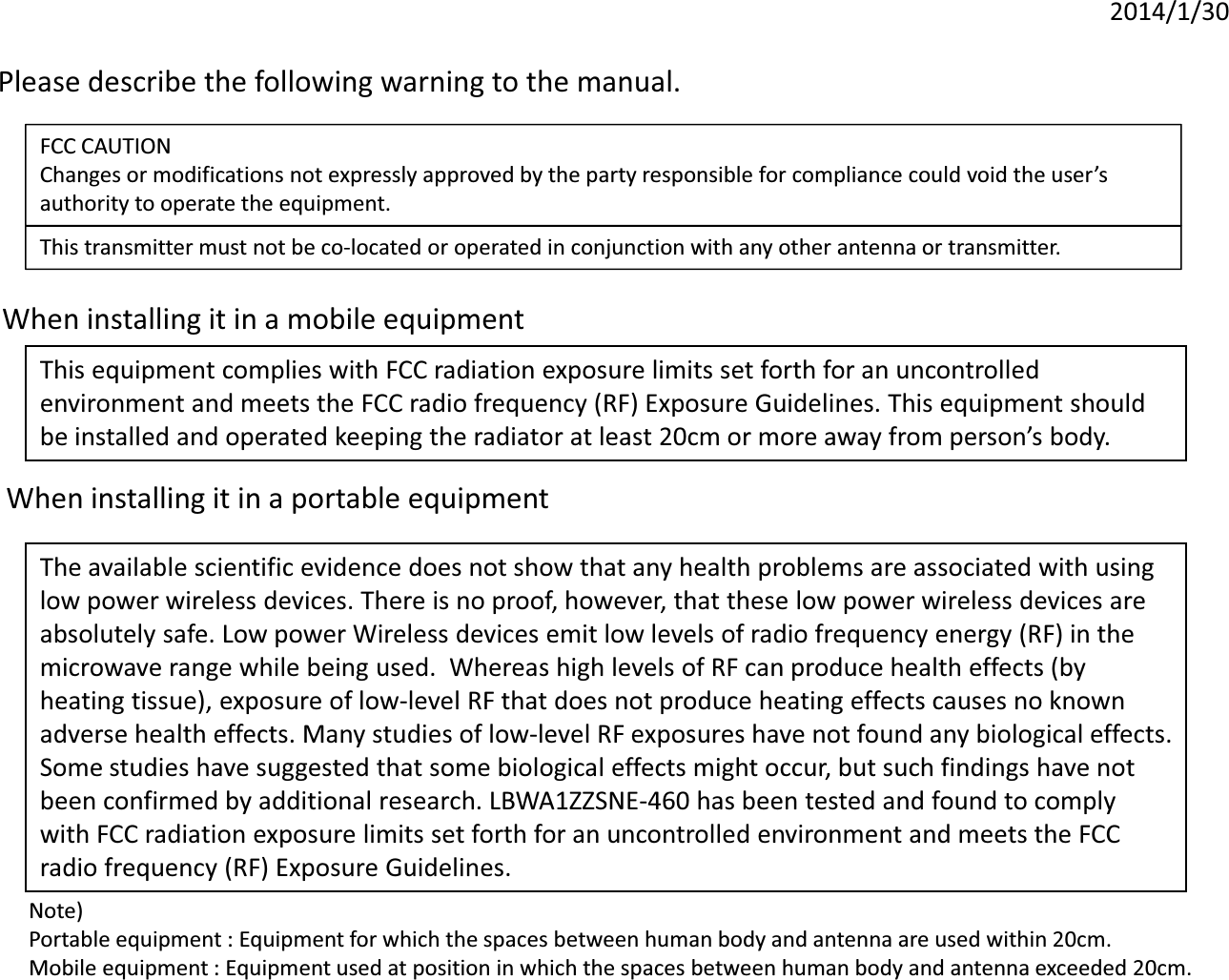 2014/1/30Please describe the following warning to the manual. Please describe the following warning to the manual. FCC CAUTIONChanges or modifications not expressly approved by the party responsible for compliance could void the user’sauthority to operate the equipment.authority to operate the equipment.This transmitter must not be co-located or operated in conjunction with any other antenna or transmitter.When installing it in a mobile equipment This equipment complies with FCC radiation exposure limits set forth for an uncontrolled environment and meets the FCC radio frequency (RF) Exposure Guidelines. This equipment should be installed and operated keeping the radiator at least 20cm or more away from person’s body. When installing it in a portable equipment When installing it in a portable equipment The available scientific evidence does not show that any health problems are associated with using low power wireless devices. There is no proof, however, that these low power wireless devices are absolutely safe. Low power Wireless devices emit low levels of radio frequency energy (RF) in the low power wireless devices. There is no proof, however, that these low power wireless devices are absolutely safe. Low power Wireless devices emit low levels of radio frequency energy (RF) in the microwave range while being used.  Whereas high levels of RF can produce health effects (by heating tissue), exposure of low-level RF that does not produce heating effects causes no known adverse health effects. Many studies of low-level RF exposures have not found any biological effects. Some studies have suggested that some biological effects might occur, but such findings have not Some studies have suggested that some biological effects might occur, but such findings have not been confirmed by additional research. LBWA1ZZSNE-460 has been tested and found to comply with FCC radiation exposure limits set forth for an uncontrolled environment and meets the FCC radio frequency (RF) Exposure Guidelines.Note) Portable equipment : Equipment for which the spaces between human body and antenna are used within 20cm. Mobile equipment : Equipment used at position in which the spaces between human body and antenna exceeded 20cm. 