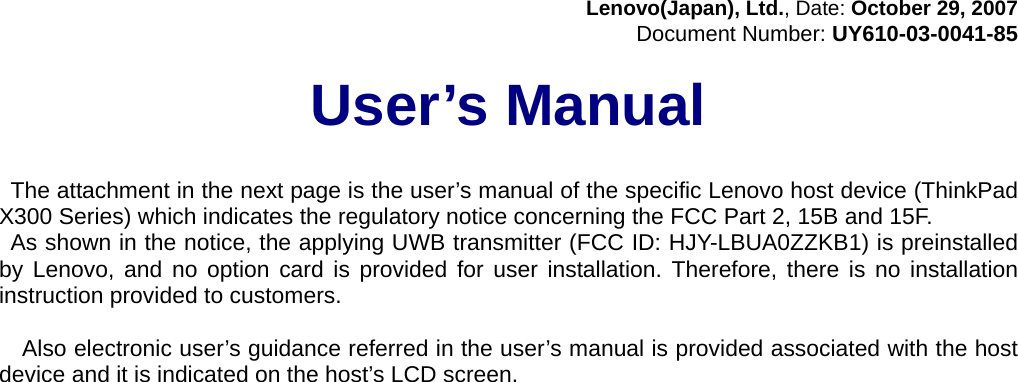 Lenovo(Japan), Ltd., Date: October 29, 2007 Document Number: UY610-03-0041-85  User’s Manual     The attachment in the next page is the user’s manual of the specific Lenovo host device (ThinkPad X300 Series) which indicates the regulatory notice concerning the FCC Part 2, 15B and 15F. As shown in the notice, the applying UWB transmitter (FCC ID: HJY-LBUA0ZZKB1) is preinstalled by Lenovo, and no option card is provided for user installation. Therefore, there is no installation instruction provided to customers.    Also electronic user’s guidance referred in the user’s manual is provided associated with the host device and it is indicated on the host’s LCD screen. 