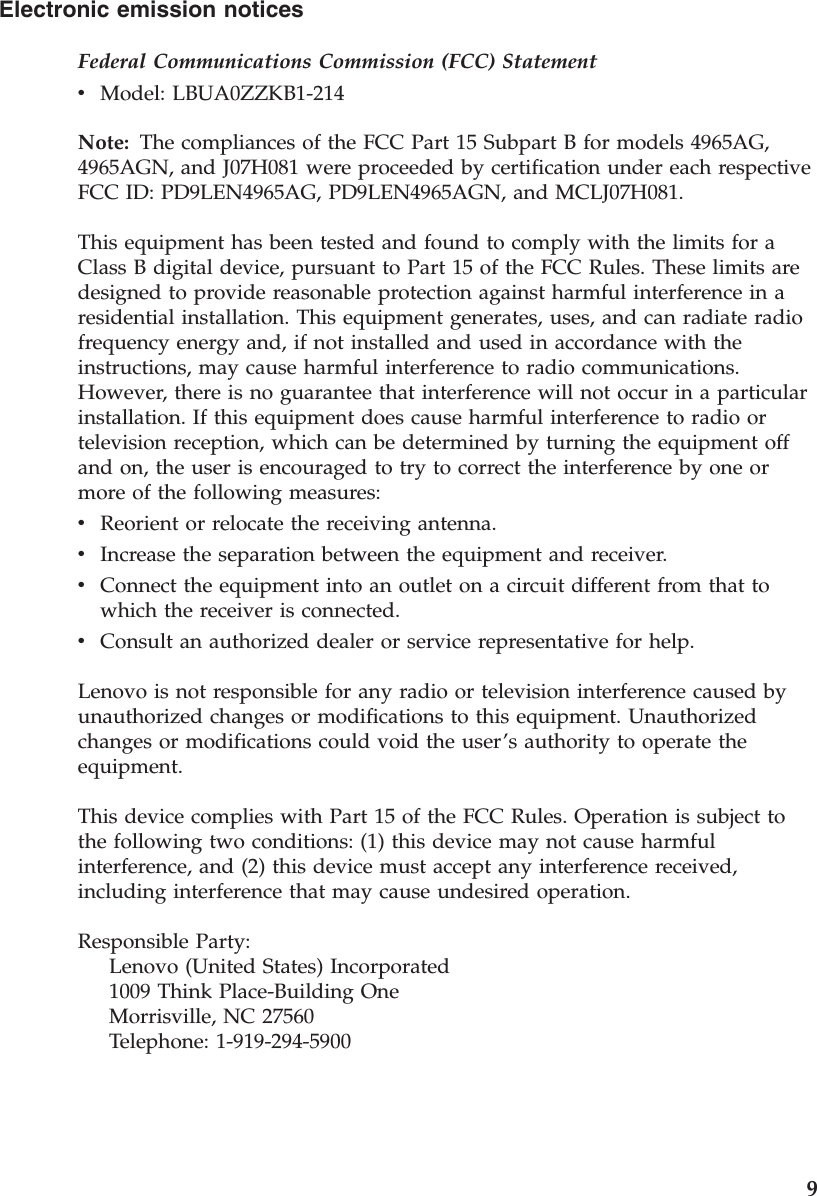 Electronic emission notices Federal Communications Commission (FCC) Statement v    Model: LBUA0ZZKB1-214Note: The compliances of the FCC Part 15 Subpart B for models 4965AG, 4965AGN, and J07H081 were proceeded by certification under each respective FCC ID: PD9LEN4965AG, PD9LEN4965AGN, and MCLJ07H081. This equipment has been tested and found to comply with the limits for a Class B digital device, pursuant to Part 15 of the FCC Rules. These limits are designed to provide reasonable protection against harmful interference in a residential installation. This equipment generates, uses, and can radiate radio frequency energy and, if not installed and used in accordance with the instructions, may cause harmful interference to radio communications. However, there is no guarantee that interference will not occur in a particular installation. If this equipment does cause harmful interference to radio or television reception, which can be determined by turning the equipment off and on, the user is encouraged to try to correct the interference by one or more of the following measures: v    Reorient or relocate the receiving antenna. v    Increase the separation between the equipment and receiver. v    Connect the equipment into an outlet on a circuit different from that to which the receiver is connected. v    Consult an authorized dealer or service representative for help.Lenovo is not responsible for any radio or television interference caused by unauthorized changes or modifications to this equipment. Unauthorized changes or modifications could void the user’s authority to operate the equipment. This device complies with Part 15 of the FCC Rules. Operation is subject to the following two conditions: (1) this device may not cause harmful interference, and (2) this device must accept any interference received, including interference that may cause undesired operation. Responsible Party:     Lenovo (United States) Incorporated     1009 Think Place-Building One     Morrisville, NC 27560     Telephone: 1-919-294-5900    9