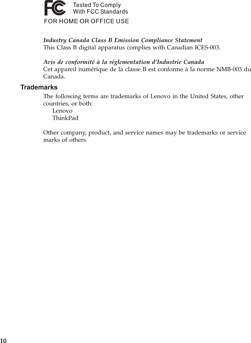 Tested To ComplyWith FCC StandardsFOR HOME OR OFFICE USEIndustry Canada Class B Emission Compliance StatementThis Class B digital apparatus complies with Canadian ICES-003. Avis de conformité à la réglementation d’Industrie CanadaCet appareil numérique de la classe B est conforme à la norme NMB-003 du Canada. Trademarks The following terms are trademarks of Lenovo in the United States, other countries, or both:     Lenovo     ThinkPad Other company, product, and service names may be trademarks or service marks of others.  10 