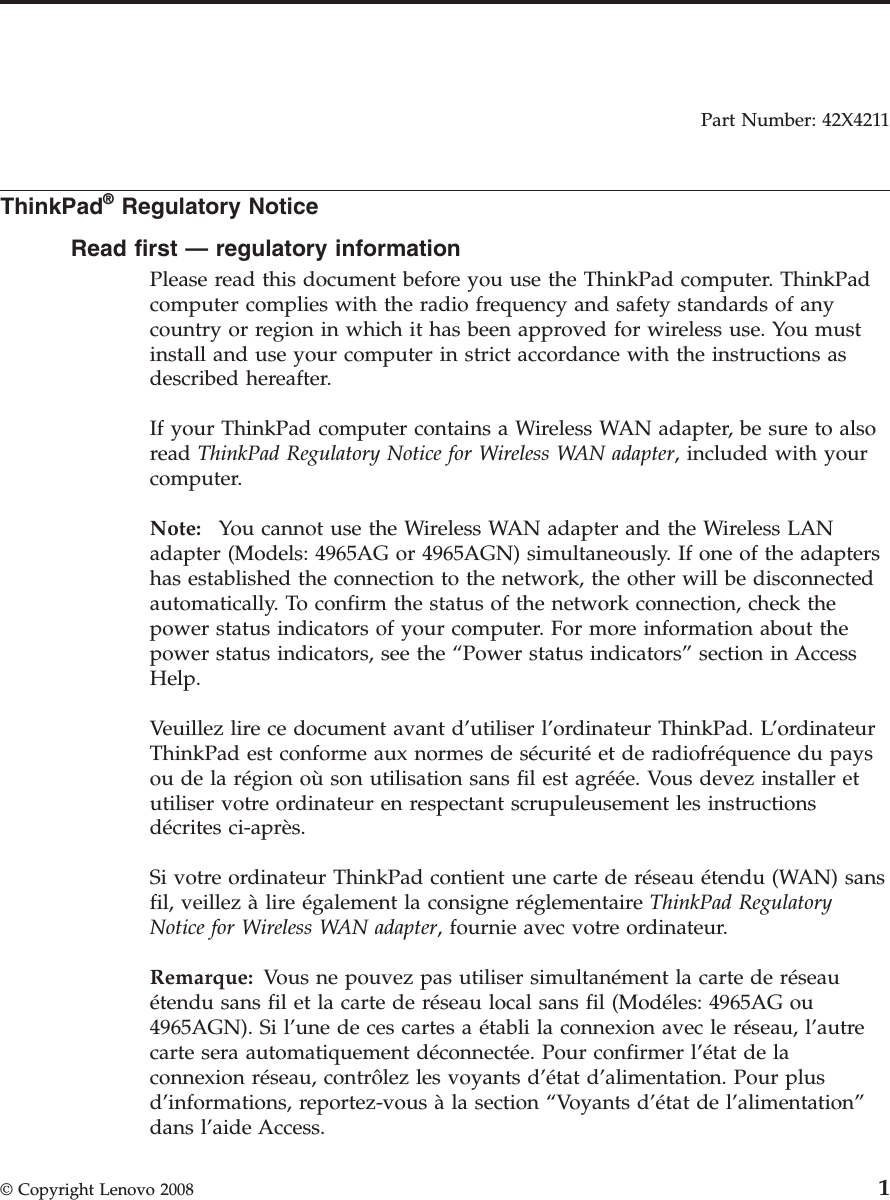 Part Number: 42X4211  ThinkPad® Regulatory Notice Read first — regulatory information Please read this document before you use the ThinkPad computer. ThinkPad computer complies with the radio frequency and safety standards of any country or region in which it has been approved for wireless use. You must install and use your computer in strict accordance with the instructions as described hereafter. If your ThinkPad computer contains a Wireless WAN adapter, be sure to also read ThinkPad Regulatory Notice for Wireless WAN adapter, included with your computer. Note:   You cannot use the Wireless WAN adapter and the Wireless LAN adapter (Models: 4965AG or 4965AGN) simultaneously. If one of the adapters has established the connection to the network, the other will be disconnected automatically. To confirm the status of the network connection, check the power status indicators of your computer. For more information about the power status indicators, see the “Power status indicators” section in Access Help. Veuillez lire ce document avant d’utiliser l’ordinateur ThinkPad. L’ordinateur ThinkPad est conforme aux normes de sécurité et de radiofréquence du pays ou de la région où son utilisation sans fil est agréée. Vous devez installer et utiliser votre ordinateur en respectant scrupuleusement les instructions décrites ci-après. Si votre ordinateur ThinkPad contient une carte de réseau étendu (WAN) sans fil, veillez à lire également la consigne réglementaire ThinkPad Regulatory Notice for Wireless WAN adapter, fournie avec votre ordinateur. Remarque: Vous ne pouvez pas utiliser simultanément la carte de réseau étendu sans fil et la carte de réseau local sans fil (Modéles: 4965AG ou 4965AGN). Si l’une de ces cartes a établi la connexion avec le réseau, l’autre carte sera automatiquement déconnectée. Pour confirmer l’état de la connexion réseau, contrôlez les voyants d’état d’alimentation. Pour plus d’informations, reportez-vous à la section “Voyants d’état de l’alimentation” dans l’aide Access. © Copyright Lenovo 2008 1