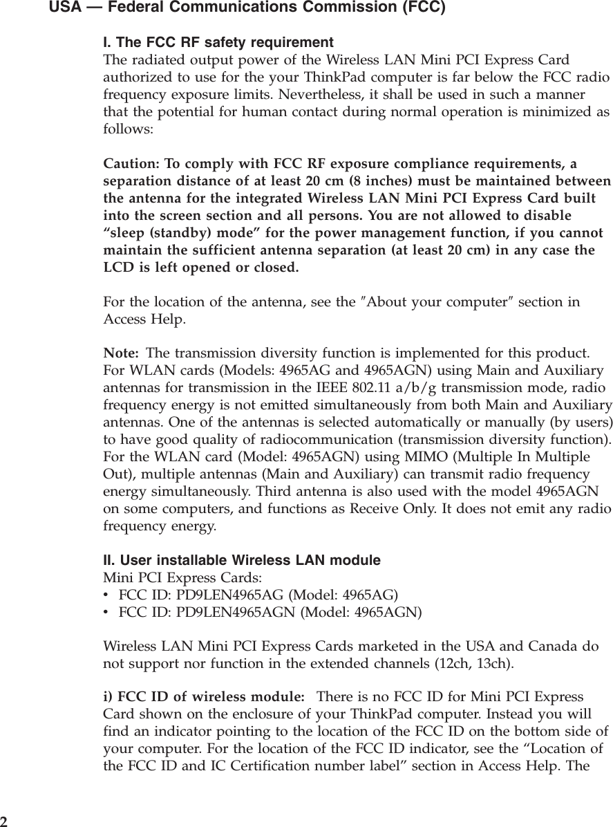 USA — Federal Communications Commission (FCC) I. The FCC RF safety requirement The radiated output power of the Wireless LAN Mini PCI Express Card authorized to use for the your ThinkPad computer is far below the FCC radio frequency exposure limits. Nevertheless, it shall be used in such a manner that the potential for human contact during normal operation is minimized as follows: Caution: To comply with FCC RF exposure compliance requirements, a separation distance of at least 20 cm (8 inches) must be maintained between the antenna for the integrated Wireless LAN Mini PCI Express Card built into the screen section and all persons. You are not allowed to disable “sleep (standby) mode” for the power management function, if you cannot maintain the sufficient antenna separation (at least 20 cm) in any case the LCD is left opened or closed. For the location of the antenna, see the ″About your computer″ section in Access Help. Note: The transmission diversity function is implemented for this product. For WLAN cards (Models: 4965AG and 4965AGN) using Main and Auxiliary antennas for transmission in the IEEE 802.11 a/b/g transmission mode, radio frequency energy is not emitted simultaneously from both Main and Auxiliary antennas. One of the antennas is selected automatically or manually (by users) to have good quality of radiocommunication (transmission diversity function). For the WLAN card (Model: 4965AGN) using MIMO (Multiple In Multiple Out), multiple antennas (Main and Auxiliary) can transmit radio frequency energy simultaneously. Third antenna is also used with the model 4965AGN on some computers, and functions as Receive Only. It does not emit any radio frequency energy. II. User installable Wireless LAN module Mini PCI Express Cards: v    FCC ID: PD9LEN4965AG (Model: 4965AG) v    FCC ID: PD9LEN4965AGN (Model: 4965AGN) Wireless LAN Mini PCI Express Cards marketed in the USA and Canada do not support nor function in the extended channels (12ch, 13ch). i) FCC ID of wireless module:    There is no FCC ID for Mini PCI Express Card shown on the enclosure of your ThinkPad computer. Instead you will find an indicator pointing to the location of the FCC ID on the bottom side of your computer. For the location of the FCC ID indicator, see the “Location of the FCC ID and IC Certification number label” section in Access Help. The  2 