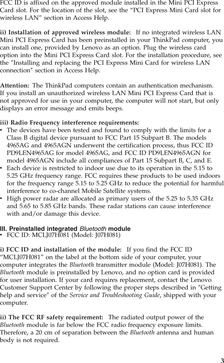 FCC ID is affixed on the approved module installed in the Mini PCI Express Card slot. For the location of the slot, see the “PCI Express Mini Card slot for wireless LAN” section in Access Help. ii) Installation of approved wireless module:    If no integrated wireless LAN Mini PCI Express Card has been preinstalled in your ThinkPad computer, you can install one, provided by Lenovo as an option. Plug the wireless card option into the Mini PCI Express Card slot. For the installation procedure, see the ″Installing and replacing the PCI Express Mini Card for wireless LAN connection″ section in Access Help. Attention: The ThinkPad computers contain an authentication mechanism.If you install an unauthorized wireless LAN Mini PCI Express Card that is not approved for use in your computer, the computer will not start, but only displays an error message and emits beeps. iii) Radio Frequency interference requirements:  v    The devices have been tested and found to comply with the limits for a Class B digital device pursuant to FCC Part 15 Subpart B. The models 4965AG and 4965AGN underwent the certification process, thus FCC ID PD9LEN4965AG for model 4965AG, and FCC ID PD9LEN4965AGN for model 4965AGN include all compliances of Part 15 Subpart B, C, and E. v    Each device is restricted to indoor use due to its operation in the 5.15 to 5.25 GHz frequency range. FCC requires these products to be used indoors for the frequency range 5.15 to 5.25 GHz to reduce the potential for harmful interference to co-channel Mobile Satellite systems. v    High power radar are allocated as primary users of the 5.25 to 5.35 GHz and 5.65 to 5.85 GHz bands. These radar stations can cause interference with and/or damage this device.III. Preinstalled integrated Bluetooth module v    FCC ID: MCLJ07H081 (Model: J07H081)i) FCC ID and installation of the module:    If you find the FCC ID “MCLJ07H081” on the label at the bottom side of your computer, your computer integrates the Bluetooth transmitter module (Model: J07H081). The Bluetooth module is preinstalled by Lenovo, and no option card is provided for user installation. If your card requires replacement, contact the Lenovo Customer Support Center by following the proper steps described in ″Getting help and service″ of the Service and Troubleshooting Guide, shipped with your computer. ii) The FCC RF safety requirement:    The radiated output power of the Bluetooth module is far below the FCC radio frequency exposure limits. Therefore, a 20 cm of separation between the Bluetooth antenna and human body is not required.     3