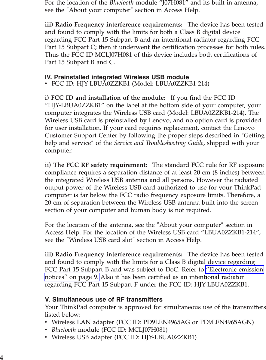 For the location of the Bluetooth module “J07H081” and its built-in antenna, see the ″About your computer″ section in Access Help. iii) Radio Frequency interference requirements:    The device has been tested and found to comply with the limits for both a Class B digital device regarding FCC Part 15 Subpart B and an intentional radiator regarding FCC Part 15 Subpart C; then it underwent the certification processes for both rules. Thus the FCC ID MCLJ07H081 of this device includes both certifications of Part 15 Subpart B and C. IV. Preinstalled integrated Wireless USB module v    FCC ID: HJY-LBUA0ZZKB1 (Model: LBUA0ZZKB1-214)i) FCC ID and installation of the module:    If you find the FCC ID “HJY-LBUA0ZZKB1” on the label at the bottom side of your computer, your computer integrates the Wireless USB card (Model: LBUA0ZZKB1-214). The Wireless USB card is preinstalled by Lenovo, and no option card is provided for user installation. If your card requires replacement, contact the Lenovo Customer Support Center by following the proper steps described in ″Getting help and service″ of the Service and Troubleshooting Guide, shipped with your computer. ii) The FCC RF safety requirement:    The standard FCC rule for RF exposure compliance requires a separation distance of at least 20 cm (8 inches) between the integrated Wireless USB antenna and all persons. However the radiated output power of the Wireless USB card authorized to use for your ThinkPad computer is far below the FCC radio frequency exposure limits. Therefore, a 20 cm of separation between the Wireless USB antenna built into the screen section of your computer and human body is not required. For the location of the antenna, see the ″About your computer″ section in Access Help. For the location of the Wireless USB card “LBUA0ZZKB1-214”, see the ″Wireless USB card slot″ section in Access Help. iii) Radio Frequency interference requirements:    The device has been tested and found to comply with the limits for a Class B digital device regarding FCC Part 15 Subpart B and was subject to DoC. Refer to “Electronic emission notices” on page 9. Also it has been certified as an intentional radiator regarding FCC Part 15 Subpart F under the FCC ID: HJY-LBUA0ZZKB1. V. Simultaneous use of RF transmitters Your ThinkPad computer is approved for simultaneous use of the transmitters listed below: v    Wireless LAN adapter (FCC ID: PD9LEN4965AG or PD9LEN4965AGN) v    Bluetooth module (FCC ID: MCLJ07H081) v    Wireless USB adapter (FCC ID: HJY-LBUA0ZZKB1) 4 