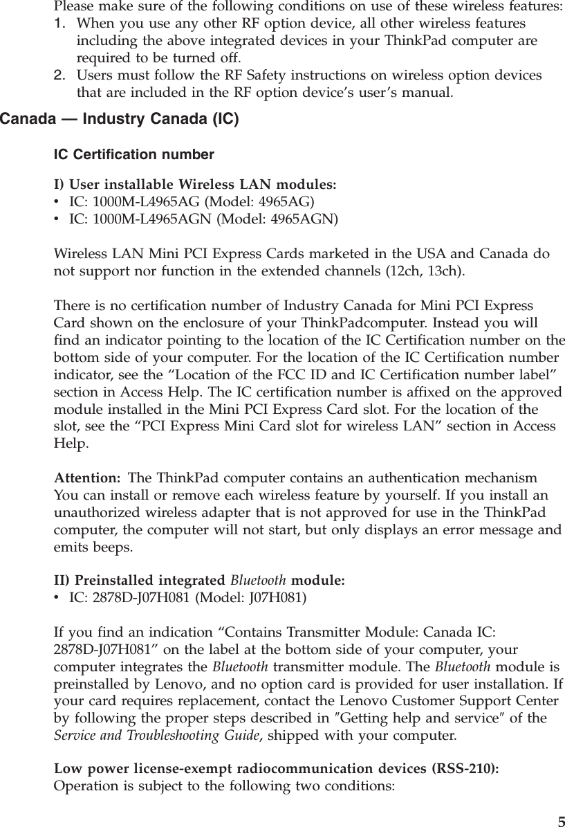 Please make sure of the following conditions on use of these wireless features: 1.    When you use any other RF option device, all other wireless features including the above integrated devices in your ThinkPad computer are required to be turned off. 2.    Users must follow the RF Safety instructions on wireless option devices that are included in the RF option device’s user’s manual.Canada — Industry Canada (IC) IC Certification number I) User installable Wireless LAN modules:  v    IC: 1000M-L4965AG (Model: 4965AG) v    IC: 1000M-L4965AGN (Model: 4965AGN) Wireless LAN Mini PCI Express Cards marketed in the USA and Canada do not support nor function in the extended channels (12ch, 13ch). There is no certification number of Industry Canada for Mini PCI Express Card shown on the enclosure of your ThinkPadcomputer. Instead you will find an indicator pointing to the location of the IC Certification number on the bottom side of your computer. For the location of the IC Certification number indicator, see the “Location of the FCC ID and IC Certification number label” section in Access Help. The IC certification number is affixed on the approved module installed in the Mini PCI Express Card slot. For the location of the slot, see the “PCI Express Mini Card slot for wireless LAN” section in Access Help. Attention: The ThinkPad computer contains an authentication mechanismYou can install or remove each wireless feature by yourself. If you install an unauthorized wireless adapter that is not approved for use in the ThinkPad computer, the computer will not start, but only displays an error message and emits beeps. II) Preinstalled integrated Bluetooth module:  v    IC: 2878D-J07H081 (Model: J07H081) If you find an indication “Contains Transmitter Module: Canada IC: 2878D-J07H081” on the label at the bottom side of your computer, your computer integrates the Bluetooth transmitter module. The Bluetooth module is preinstalled by Lenovo, and no option card is provided for user installation. If your card requires replacement, contact the Lenovo Customer Support Center by following the proper steps described in ″Getting help and service″ of the Service and Troubleshooting Guide, shipped with your computer. Low power license-exempt radiocommunication devices (RSS-210):   Operation is subject to the following two conditions:     5