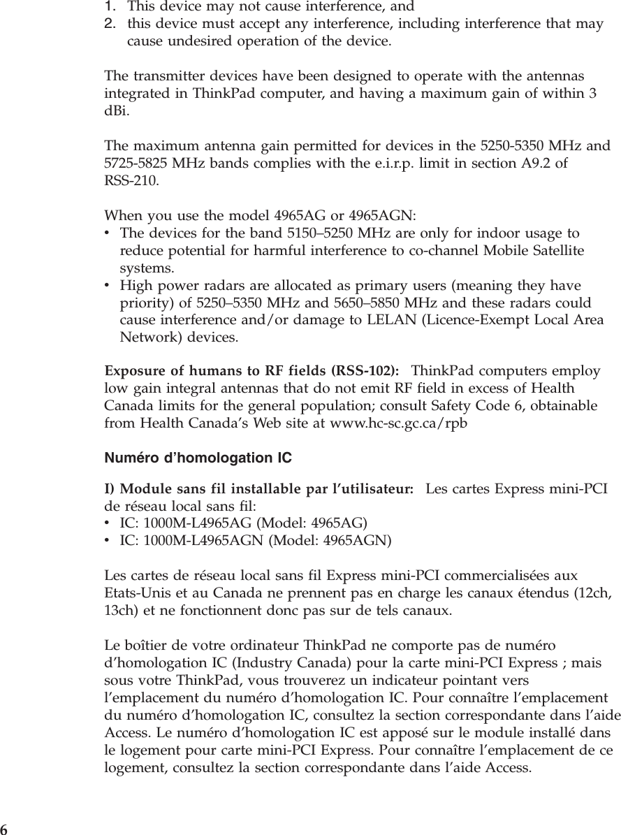 1.    This device may not cause interference, and 2.    this device must accept any interference, including interference that may cause undesired operation of the device.The transmitter devices have been designed to operate with the antennas integrated in ThinkPad computer, and having a maximum gain of within 3 dBi. The maximum antenna gain permitted for devices in the 5250-5350 MHz and 5725-5825 MHz bands complies with the e.i.r.p. limit in section A9.2 of RSS-210. When you use the model 4965AG or 4965AGN: v    The devices for the band 5150–5250 MHz are only for indoor usage to reduce potential for harmful interference to co-channel Mobile Satellite systems. v    High power radars are allocated as primary users (meaning they have priority) of 5250–5350 MHz and 5650–5850 MHz and these radars could cause interference and/or damage to LELAN (Licence-Exempt Local Area Network) devices.Exposure of humans to RF fields (RSS-102):    ThinkPad computers employ low gain integral antennas that do not emit RF field in excess of Health Canada limits for the general population; consult Safety Code 6, obtainable from Health Canada’s Web site at www.hc-sc.gc.ca/rpb Numéro d’homologation IC I) Module sans fil installable par l’utilisateur:    Les cartes Express mini-PCI de réseau local sans fil: v    IC: 1000M-L4965AG (Model: 4965AG) v    IC: 1000M-L4965AGN (Model: 4965AGN) Les cartes de réseau local sans fil Express mini-PCI commercialisées aux Etats-Unis et au Canada ne prennent pas en charge les canaux étendus (12ch, 13ch) et ne fonctionnent donc pas sur de tels canaux. Le boîtier de votre ordinateur ThinkPad ne comporte pas de numéro d’homologation IC (Industry Canada) pour la carte mini-PCI Express ; mais sous votre ThinkPad, vous trouverez un indicateur pointant vers l’emplacement du numéro d’homologation IC. Pour connaître l’emplacement du numéro d’homologation IC, consultez la section correspondante dans l’aide Access. Le numéro d’homologation IC est apposé sur le module installé dans le logement pour carte mini-PCI Express. Pour connaître l’emplacement de ce logement, consultez la section correspondante dans l’aide Access.  6 