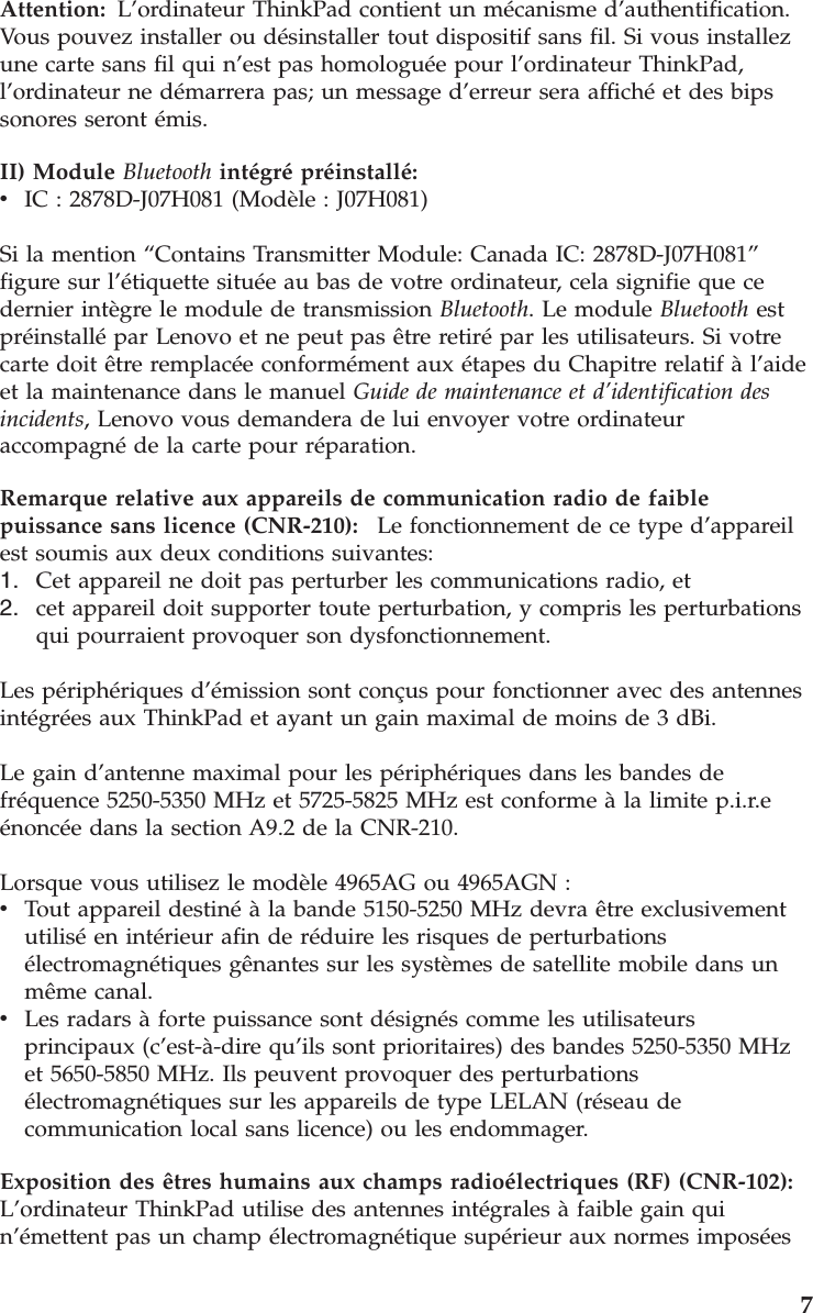 Attention: L’ordinateur ThinkPad contient un mécanisme d’authentification.Vous pouvez installer ou désinstaller tout dispositif sans fil. Si vous installez une carte sans fil qui n’est pas homologuée pour l’ordinateur ThinkPad, l’ordinateur ne démarrera pas; un message d’erreur sera affiché et des bips sonores seront émis. II) Module Bluetooth intégré préinstallé:  v    IC : 2878D-J07H081 (Modèle : J07H081) Si la mention “Contains Transmitter Module: Canada IC: 2878D-J07H081” figure sur l’étiquette située au bas de votre ordinateur, cela signifie que ce dernier intègre le module de transmission Bluetooth. Le module Bluetooth est préinstallé par Lenovo et ne peut pas être retiré par les utilisateurs. Si votre carte doit être remplacée conformément aux étapes du Chapitre relatif à l’aide et la maintenance dans le manuel Guide de maintenance et d’identification des incidents, Lenovo vous demandera de lui envoyer votre ordinateur accompagné de la carte pour réparation. Remarque relative aux appareils de communication radio de faible puissance sans licence (CNR-210):    Le fonctionnement de ce type d’appareil est soumis aux deux conditions suivantes: 1.    Cet appareil ne doit pas perturber les communications radio, et 2.    cet appareil doit supporter toute perturbation, y compris les perturbations qui pourraient provoquer son dysfonctionnement.Les périphériques d’émission sont conçus pour fonctionner avec des antennes intégrées aux ThinkPad et ayant un gain maximal de moins de 3 dBi. Le gain d’antenne maximal pour les périphériques dans les bandes de fréquence 5250-5350 MHz et 5725-5825 MHz est conforme à la limite p.i.r.e énoncée dans la section A9.2 de la CNR-210. Lorsque vous utilisez le modèle 4965AG ou 4965AGN : v    Tout appareil destiné à la bande 5150-5250 MHz devra être exclusivement utilisé en intérieur afin de réduire les risques de perturbations électromagnétiques gênantes sur les systèmes de satellite mobile dans un même canal. v    Les radars à forte puissance sont désignés comme les utilisateurs principaux (c’est-à-dire qu’ils sont prioritaires) des bandes 5250-5350 MHz et 5650-5850 MHz. Ils peuvent provoquer des perturbations électromagnétiques sur les appareils de type LELAN (réseau de communication local sans licence) ou les endommager.Exposition des êtres humains aux champs radioélectriques (RF) (CNR-102):   L’ordinateur ThinkPad utilise des antennes intégrales à faible gain qui n’émettent pas un champ électromagnétique supérieur aux normes imposées     7