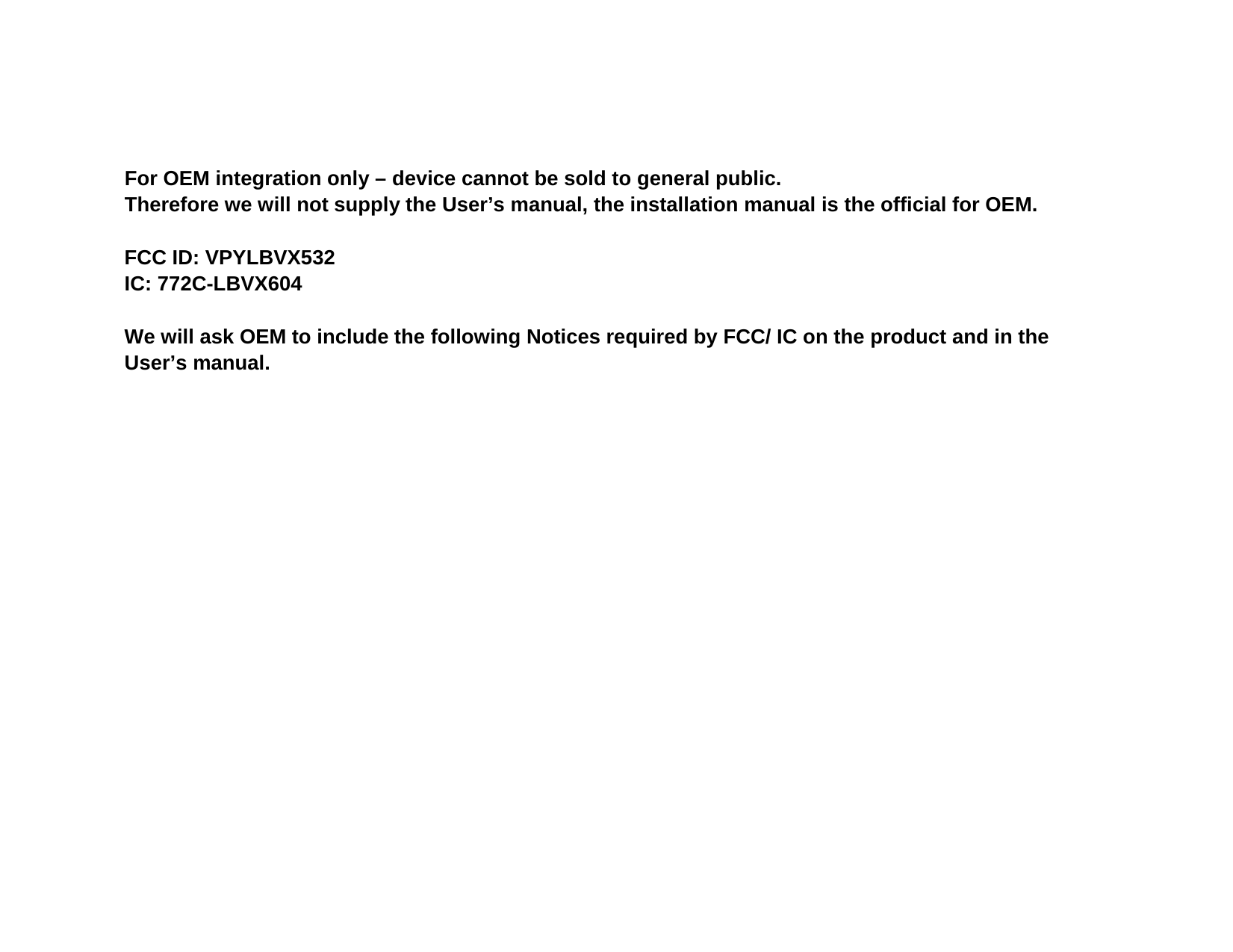 For OEM integration only – device cannot be sold to general public. Therefore we will not supply the User’s manual, the installation manual is the official for OEM.    FCC ID: VPYLBVX532 IC: 772C-LBVX604  We will ask OEM to include the following Notices required by FCC/ IC on the product and in the User’s manual. 