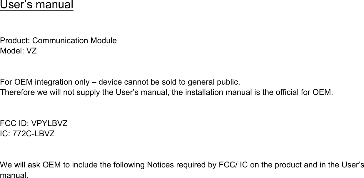 User’s manual   Product: Communication Module Model: VZ   For OEM integration only – device cannot be sold to general public. Therefore we will not supply the User’s manual, the installation manual is the official for OEM.     FCC ID: VPYLBVZ IC: 772C-LBVZ   We will ask OEM to include the following Notices required by FCC/ IC on the product and in the User’s manual.    