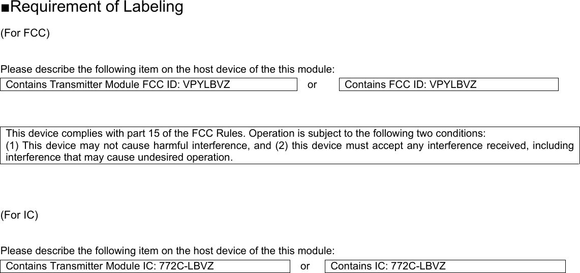 ■Requirement of Labeling (For FCC)  Please describe the following item on the host device of the this module: Contains Transmitter Module FCC ID: VPYLBVZ  or  Contains FCC ID: VPYLBVZ   This device complies with part 15 of the FCC Rules. Operation is subject to the following two conditions:   (1) This device may not cause harmful interference, and (2) this device must accept any interference received, including interference that may cause undesired operation.    (For IC)  Please describe the following item on the host device of the this module: Contains Transmitter Module IC: 772C-LBVZ  or  Contains IC: 772C-LBVZ     