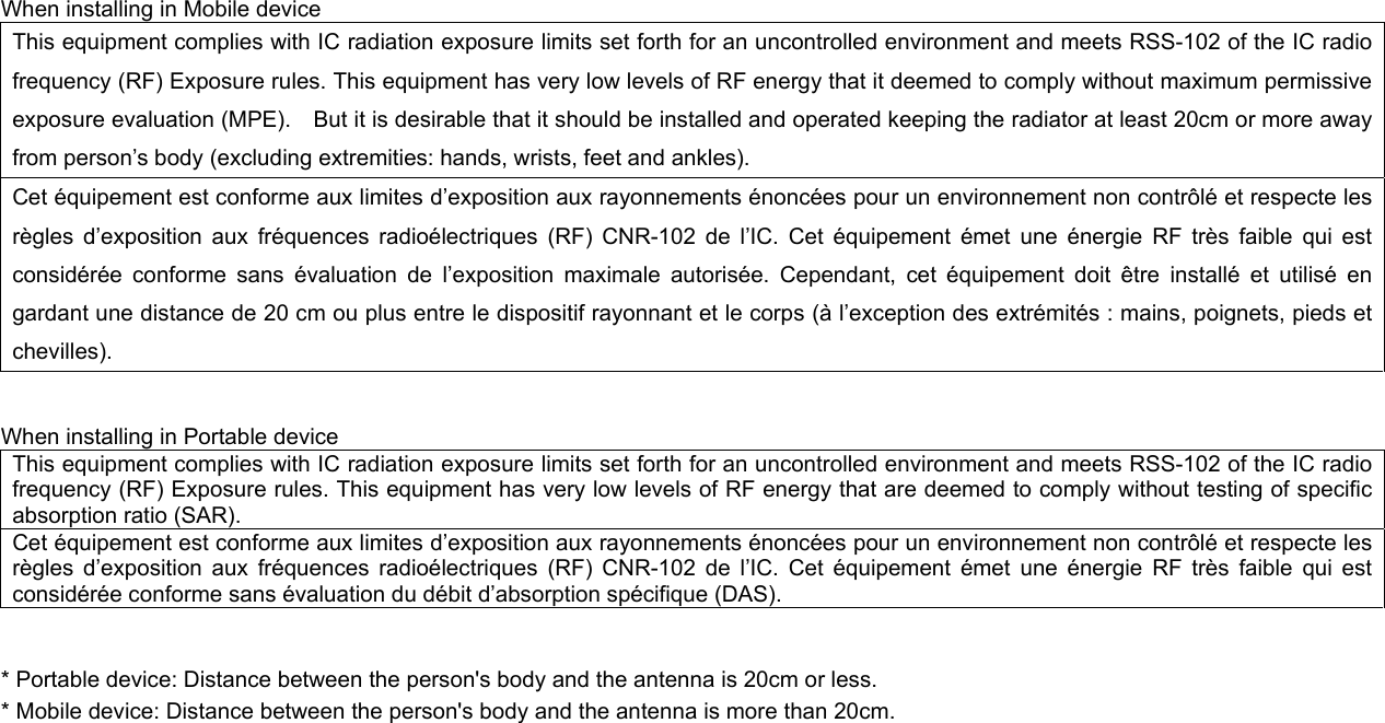 When installing in Mobile device This equipment complies with IC radiation exposure limits set forth for an uncontrolled environment and meets RSS-102 of the IC radio frequency (RF) Exposure rules. This equipment has very low levels of RF energy that it deemed to comply without maximum permissive exposure evaluation (MPE).    But it is desirable that it should be installed and operated keeping the radiator at least 20cm or more away from person’s body (excluding extremities: hands, wrists, feet and ankles).     Cet équipement est conforme aux limites d’exposition aux rayonnements énoncées pour un environnement non contrôlé et respecte les règles d’exposition aux fréquences radioélectriques (RF) CNR-102 de l’IC. Cet équipement émet une énergie RF très faible qui est considérée conforme sans évaluation de l’exposition maximale autorisée. Cependant, cet équipement doit être installé et utilisé en gardant une distance de 20 cm ou plus entre le dispositif rayonnant et le corps (à l’exception des extrémités : mains, poignets, pieds et chevilles).   When installing in Portable device This equipment complies with IC radiation exposure limits set forth for an uncontrolled environment and meets RSS-102 of the IC radio frequency (RF) Exposure rules. This equipment has very low levels of RF energy that are deemed to comply without testing of specific absorption ratio (SAR). Cet équipement est conforme aux limites d’exposition aux rayonnements énoncées pour un environnement non contrôlé et respecte les règles d’exposition aux fréquences radioélectriques (RF) CNR-102 de l’IC. Cet équipement émet une énergie RF très faible qui est considérée conforme sans évaluation du débit d’absorption spécifique (DAS).   * Portable device: Distance between the person&apos;s body and the antenna is 20cm or less. * Mobile device: Distance between the person&apos;s body and the antenna is more than 20cm.   