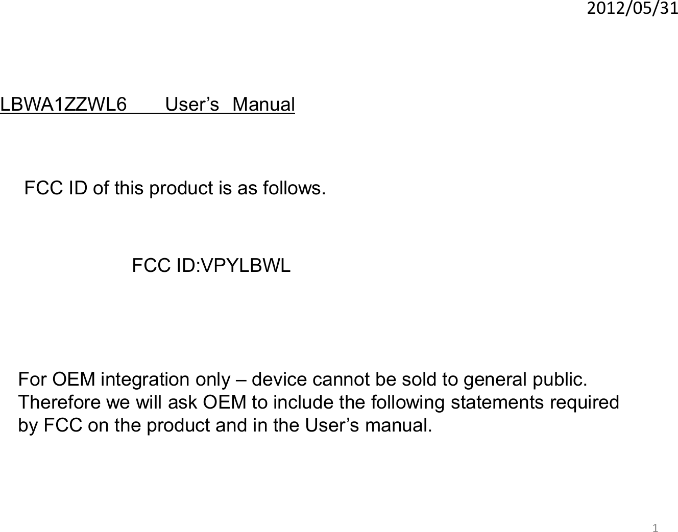 1 2012/05/31 For OEM integration only – device cannot be sold to general public. Therefore we will ask OEM to include the following statements required  by FCC on the product and in the User’s manual. LBWA1ZZWL6      User’s Manual FCC ID of this product is as follows.  FCC ID:VPYLBWL 