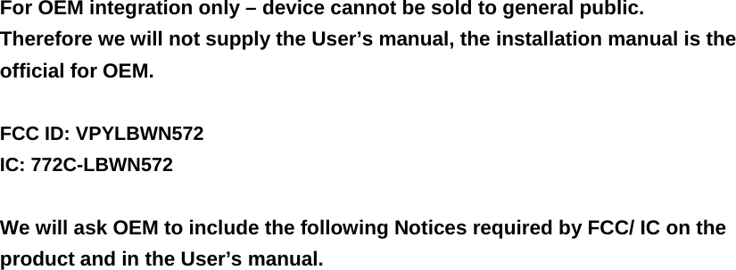 For OEM integration only – device cannot be sold to general public. Therefore we will not supply the User’s manual, the installation manual is the official for OEM.    FCC ID: VPYLBWN572 IC: 772C-LBWN572  We will ask OEM to include the following Notices required by FCC/ IC on the product and in the User’s manual. 