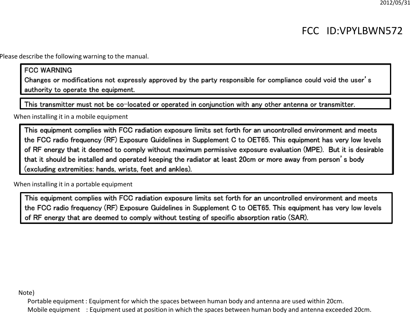 When installing it in a portable equipmentWhen installing it in a mobile equipmentPlease describe the following warning to the manual.Note)Portable equipment : Equipment for which the spaces between human body and antenna are used within 20cm.Mobile equipment    : Equipment used at position in which the spaces between human body and antenna exceeded 20cm.  2012/05/31FCC ID:VPYLBWN572