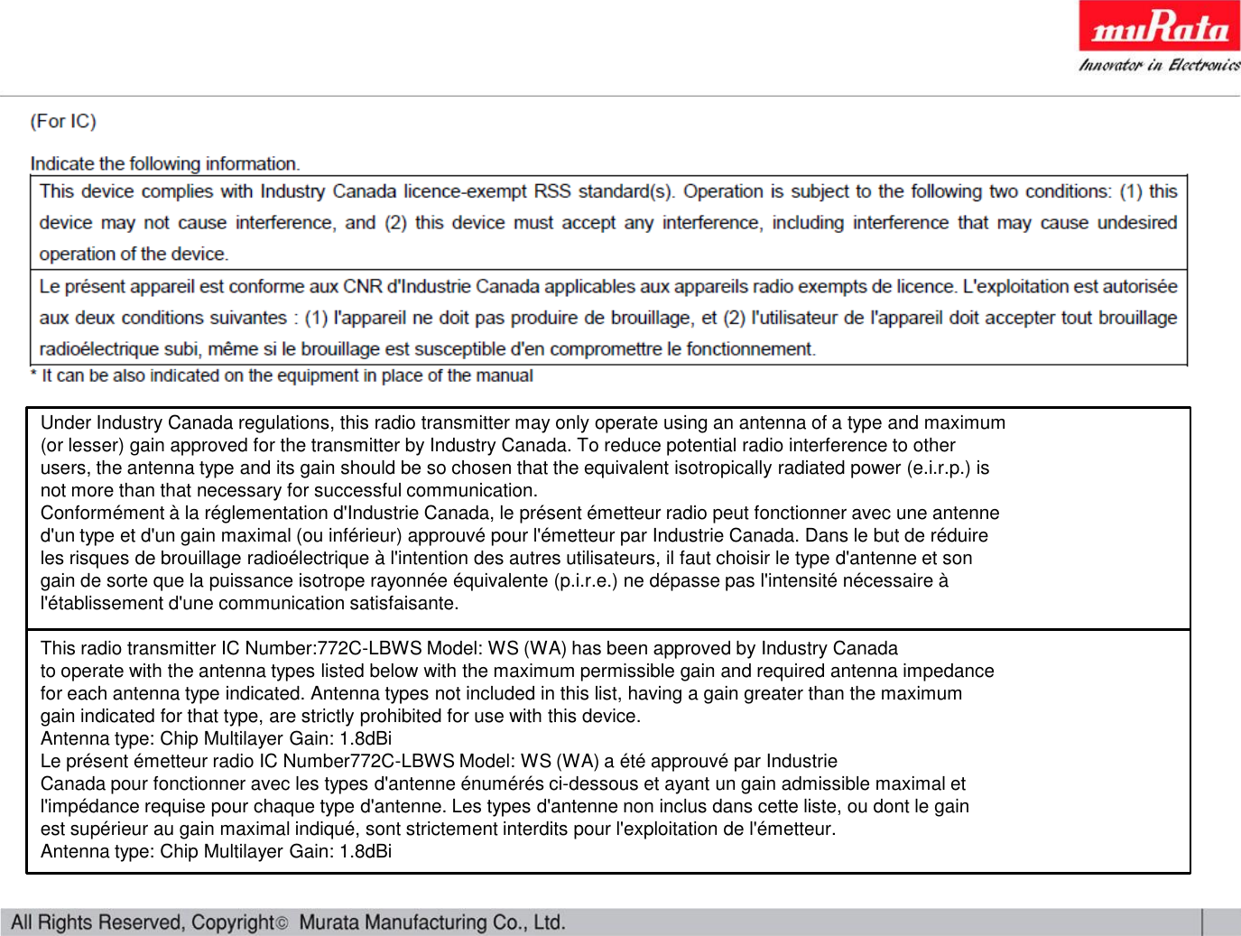 Under Industry Canada regulations, this radio transmitter may only operate using an antenna of a type and maximum(or lesser) gain approved for the transmitter by Industry Canada. To reduce potential radio interference to otherusers, the antenna type and its gain should be so chosen that the equivalent isotropically radiated power (e.i.r.p.) isnot more than that necessary for successful communication.Conformément à la réglementation d&apos;Industrie Canada, le présent émetteur radio peut fonctionner avec une antenned&apos;un type et d&apos;un gain maximal (ou inférieur) approuvé pour l&apos;émetteur par Industrie Canada. Dans le but de réduireles risques de brouillage radioélectrique à l&apos;intention des autres utilisateurs, il faut choisir le type d&apos;antenne et songain de sorte que la puissance isotrope rayonnée équivalente (p.i.r.e.) ne dépasse pas l&apos;intensité nécessaire àl&apos;établissement d&apos;une communication satisfaisante.This radio transmitter IC Number:772C-LBWS Model: WS (WA) has been approved by Industry Canadato operate with the antenna types listed below with the maximum permissible gain and required antenna impedancefor each antenna type indicated. Antenna types not included in this list, having a gain greater than the maximumgain indicated for that type, are strictly prohibited for use with this device.Antenna type: Chip Multilayer Gain: 1.8dBiLe présent émetteur radio IC Number772C-LBWS Model: WS (WA) a été approuvé par IndustrieCanada pour fonctionner avec les types d&apos;antenne énumérés ci-dessous et ayant un gain admissible maximal etl&apos;impédance requise pour chaque type d&apos;antenne. Les types d&apos;antenne non inclus dans cette liste, ou dont le gainest supérieur au gain maximal indiqué, sont strictement interdits pour l&apos;exploitation de l&apos;émetteur.Antenna type: Chip Multilayer Gain: 1.8dBi