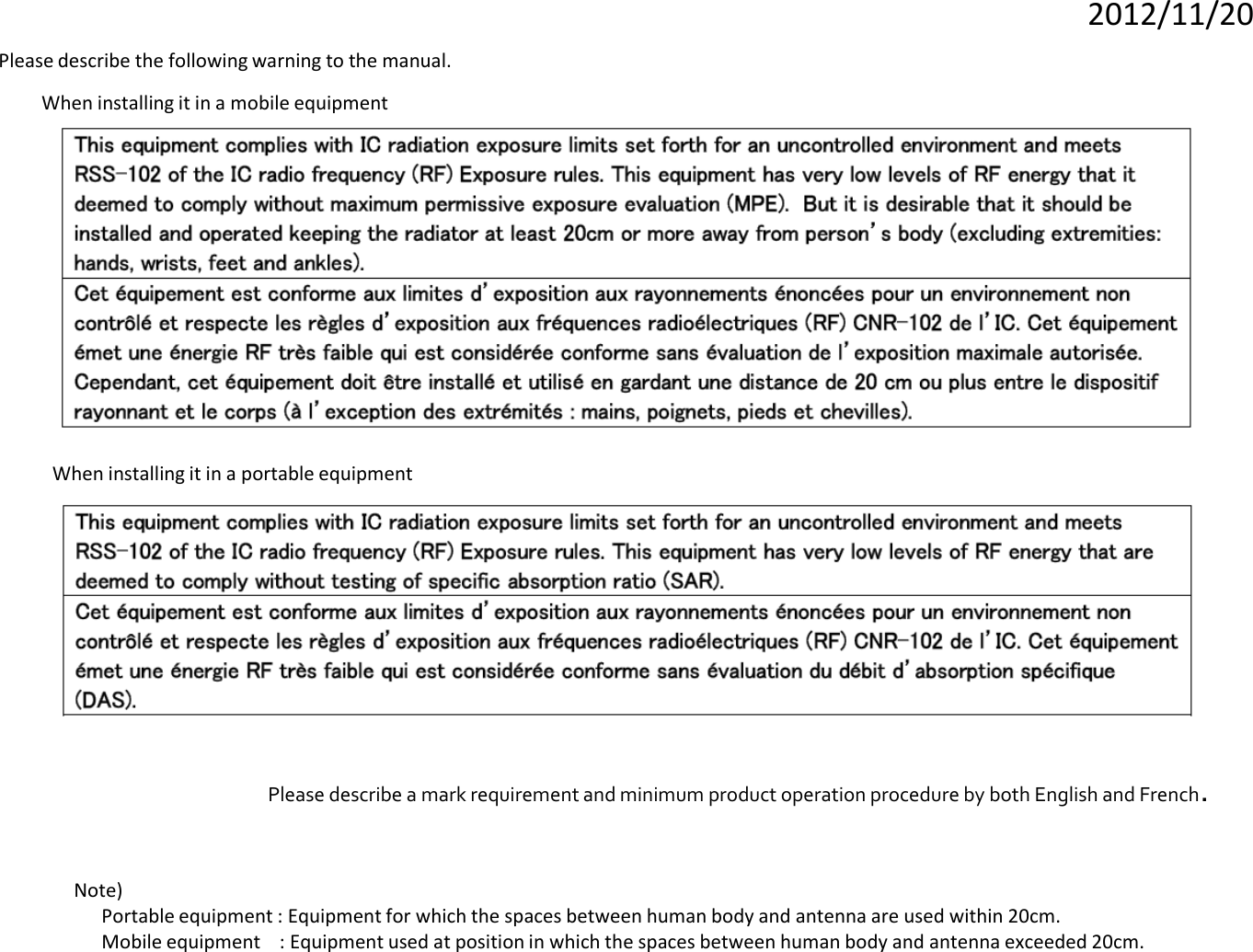 2012/11/20 Please describe the following warning to the manual. Note)   Portable equipment : Equipment for which the spaces between human body and antenna are used within 20cm.   Mobile equipment    : Equipment used at position in which the spaces between human body and antenna exceeded 20cm.   Please describe a mark requirement and minimum product operation procedure by both English and French. When installing it in a mobile equipment When installing it in a portable equipment 
