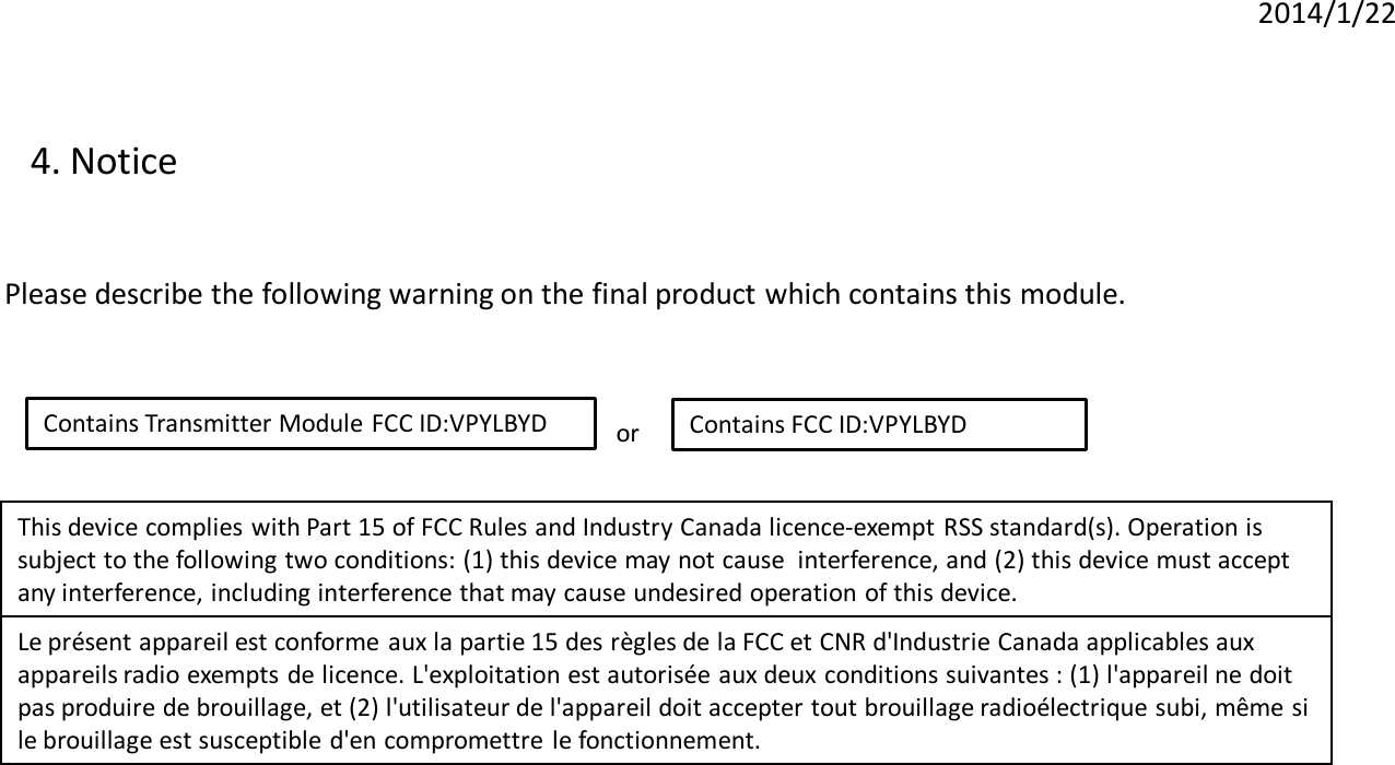 2014/1/22 4. Notice  Please describe the following warning on the final product which contains this module.  Contains Transmitter Module FCC ID:VPYLBYD  Contains FCC ID:VPYLBYD or  This device complies with Part 15 of FCC Rules and Industry Canada licence-exempt RSS standard(s). Operation is  subject to the following two conditions: (1) this device may not cause  interference, and (2) this device must accept  any interference, including interference that may cause undesired operation of this device.  Le présent appareil est conforme aux la partie 15 des règles de la FCC et CNR d&apos;Industrie Canada applicables aux  appareils radio exempts de licence. L&apos;exploitation est autorisée aux deux conditions suivantes : (1) l&apos;appareil ne doit  pas produire de brouillage, et (2) l&apos;utilisateur de l&apos;appareil doit accepter tout brouillage radioélectrique subi, même si  le brouillage est susceptible d&apos;en compromettre le fonctionnement.   