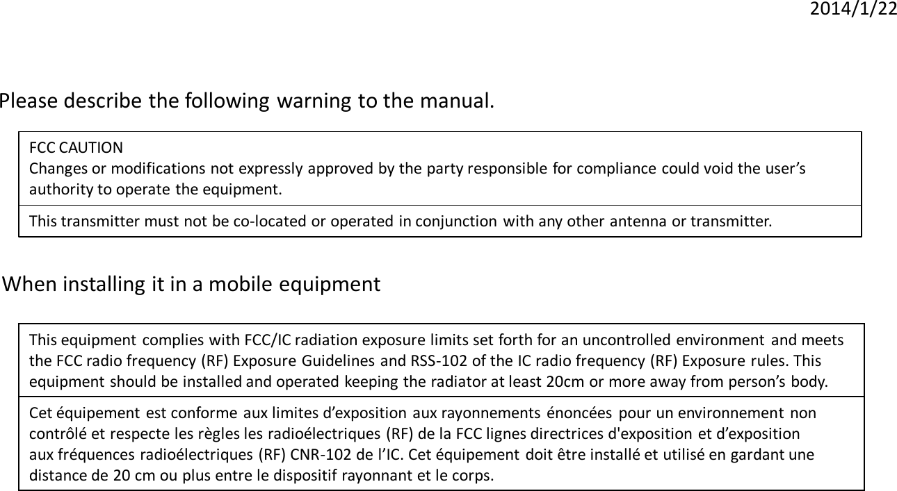 2014/1/22 Please describe the following warning to the manual.  FCC CAUTION Changes or modifications not expressly approved by the party responsible for compliance could void the user’s authority to operate the equipment. This transmitter must not be co-located or operated in conjunction with any other antenna or transmitter. When installing it in a mobile equipment  This equipment complies with FCC/IC radiation exposure limits set forth for an uncontrolled environment  and meets   the FCC radio frequency (RF) Exposure Guidelines and RSS-102 of the IC radio frequency (RF) Exposure rules. This  equipment should be installed and operated keeping the radiator at least 20cm or more away from person’s body.   Cet équipement est conforme aux limites d’exposition aux rayonnements  énoncées  pour un environnement  non  contrôlé et respecte les règles les radioélectriques (RF) de la FCC lignes directrices d&apos;exposition et d’exposition   aux fréquences radioélectriques (RF) CNR-102 de l’IC. Cet équipement doit être installé et utilisé en gardant une  distance de 20 cm ou plus entre le dispositif rayonnant et le corps.  