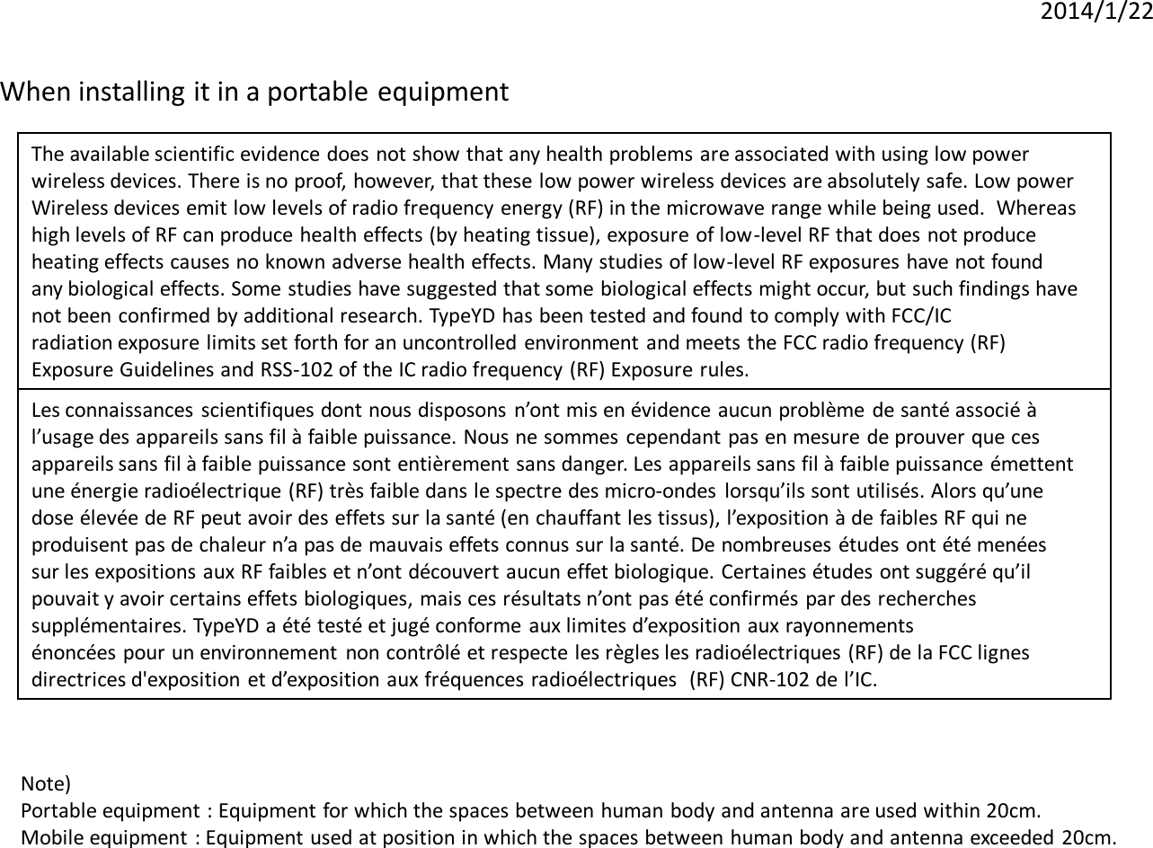 2014/1/22 When installing it in a portable equipment  Note)  Portable equipment : Equipment for which the spaces between human body and antenna are used within 20cm.  Mobile equipment  : Equipment used at position in which the spaces between human body and antenna exceeded 20cm.  The available scientific evidence does not show that any health problems are associated with using low power   wireless devices. There is no proof, however, that these low power wireless devices are absolutely safe. Low power  Wireless devices emit low levels of radio frequency energy (RF) in the microwave range while being used.  Whereas   high levels of RF can produce health effects (by heating tissue), exposure of low-level RF that does not produce   heating effects causes no known adverse health effects. Many studies of low-level RF exposures have not found  any biological effects. Some studies have suggested that some biological effects might occur, but such findings have  not been confirmed by additional research. TypeYD has been tested and found to comply with FCC/IC  radiation exposure limits set forth for an uncontrolled environment and meets the FCC radio frequency (RF)  Exposure Guidelines and RSS-102 of the IC radio frequency (RF) Exposure rules.  Les connaissances  scientifiques dont nous disposons  n’ont mis en évidence aucun problème de santé associé à  l’usage des appareils sans fil à faible puissance. Nous ne sommes  cependant pas en mesure de prouver que ces  appareils sans fil à faible puissance sont entièrement sans danger. Les appareils sans fil à faible puissance émettent  une énergie radioélectrique (RF) très faible dans le spectre des micro-ondes  lorsqu’ils sont utilisés. Alors qu’une  dose élevée de RF peut avoir des effets sur la santé (en chauffant les tissus), l’exposition à de faibles RF qui ne  produisent pas de chaleur n’a pas de mauvais effets connus sur la santé. De nombreuses études ont été menées   sur les expositions aux RF faibles et n’ont découvert aucun effet biologique. Certaines études ont suggéré qu’il  pouvait y avoir certains effets biologiques, mais ces résultats n’ont pas été confirmés par des recherches  supplémentaires. TypeYD a été testé et jugé conforme aux limites d’exposition aux rayonnements   énoncées pour un environnement  non contrôlé et respecte les règles les radioélectriques (RF) de la FCC lignes  directrices d&apos;exposition et d’exposition aux fréquences radioélectriques  (RF) CNR-102 de l’IC.  