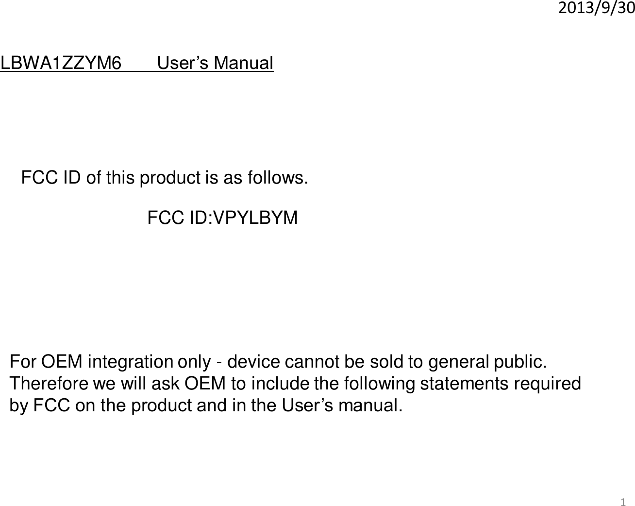 2013/9/30 1 For OEM integration only - device cannot be sold to general public.  Therefore we will ask OEM to include the following statements required  by FCC on the product and in the User’s manual.  LBWA1ZZYM6      User’s Manual FCC ID of this product is as follows.  FCC ID:VPYLBYM 