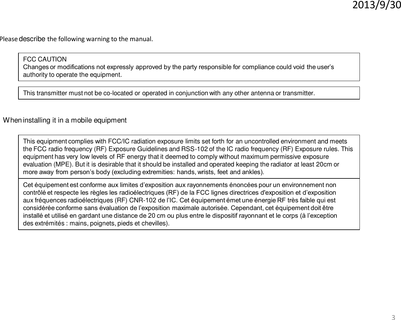 2013/9/30 3 When installing it in a mobile equipment Please describe the following warning to the manual. This equipment complies with FCC/IC radiation exposure limits set forth for an uncontrolled environment and meets the FCC radio frequency (RF) Exposure Guidelines and RSS-102 of the IC radio frequency (RF) Exposure rules. This equipment has very low levels of RF energy that it deemed to comply without maximum permissive exposure evaluation (MPE). But it is desirable that it should be installed and operated keeping the radiator at least 20cm or more away from person’s body (excluding extremities: hands, wrists, feet and ankles). Cet équipement est conforme aux limites d’exposition aux rayonnements énoncées pour un environnement non contrôlé et respecte les règles les radioélectriques (RF) de la FCC lignes directrices d&apos;exposition et d’exposition aux fréquences radioélectriques (RF) CNR-102 de l’IC. Cet équipement émet une énergie RF très faible qui est considérée conforme sans évaluation de l’exposition maximale autorisée. Cependant, cet équipement doit être installé et utilisé en gardant une distance de 20 cm ou plus entre le dispositif rayonnant et le corps (à l’exception des extrémités : mains, poignets, pieds et chevilles). FCC CAUTION Changes or modifications not expressly approved by the party responsible for compliance could void the user’s authority to operate the equipment. This transmitter must not be co-located or operated in conjunction with any other antenna or transmitter. 
