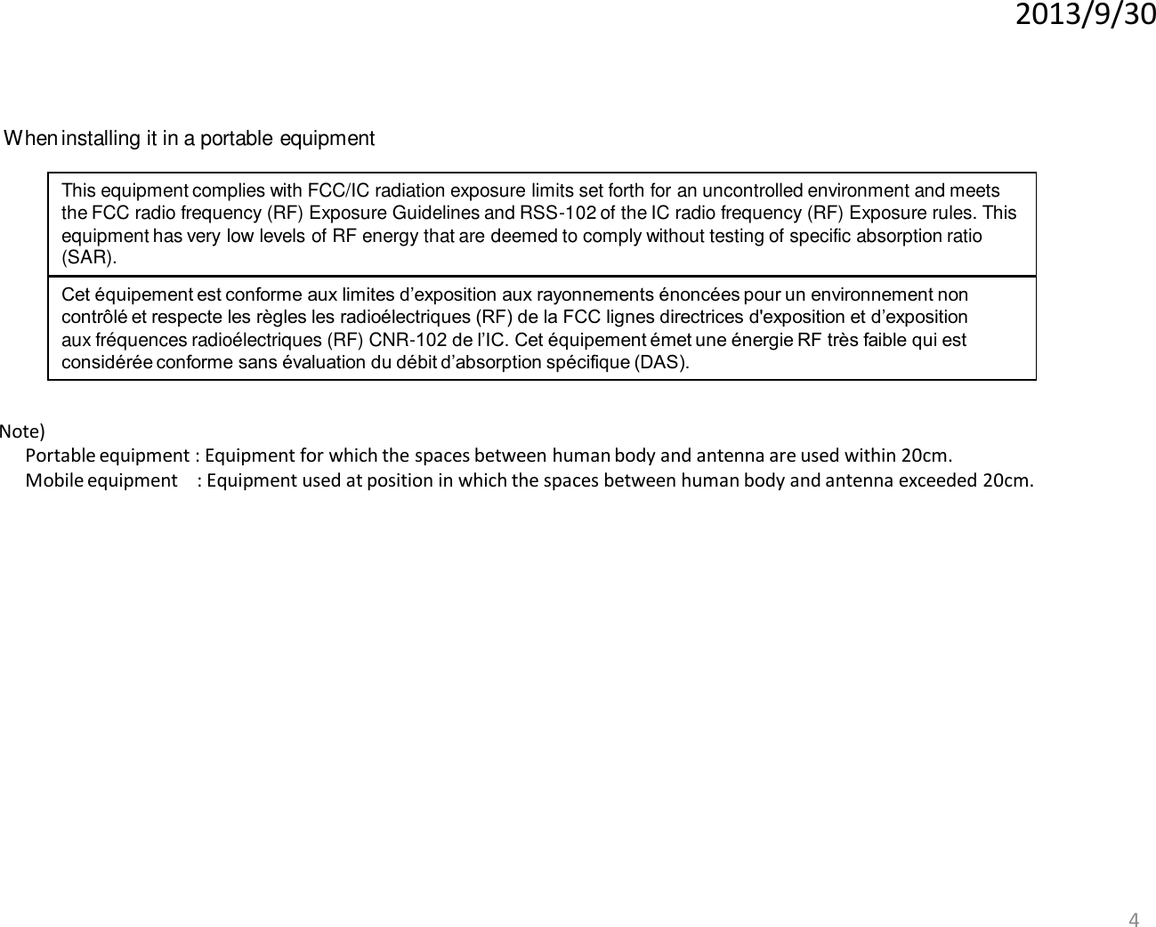 2013/9/30 4 When installing it in a portable equipment This equipment complies with FCC/IC radiation exposure limits set forth for an uncontrolled environment and meets the FCC radio frequency (RF) Exposure Guidelines and RSS-102 of the IC radio frequency (RF) Exposure rules. This equipment has very low levels of RF energy that are deemed to comply without testing of specific absorption ratio (SAR). Cet équipement est conforme aux limites d’exposition aux rayonnements énoncées pour un environnement non contrôlé et respecte les règles les radioélectriques (RF) de la FCC lignes directrices d&apos;exposition et d’exposition aux fréquences radioélectriques (RF) CNR-102 de l’IC. Cet équipement émet une énergie RF très faible qui est considérée conforme sans évaluation du débit d’absorption spécifique (DAS). Note)   Portable equipment : Equipment for which the spaces between human body and antenna are used within 20cm.   Mobile equipment    : Equipment used at position in which the spaces between human body and antenna exceeded 20cm.   