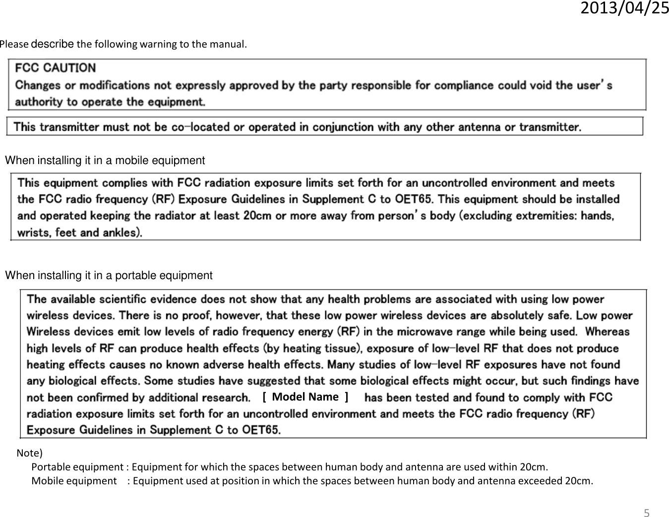 2013/04/255When installing it in a mobile equipmentPlease describe the following warning to the manual.When installing it in a portable equipment[ Model Name ]Note)Portable equipment : Equipment for which the spaces between human body and antenna are used within 20cm.Mobile equipment    : Equipment used at position in which the spaces between human body and antenna exceeded 20cm.  