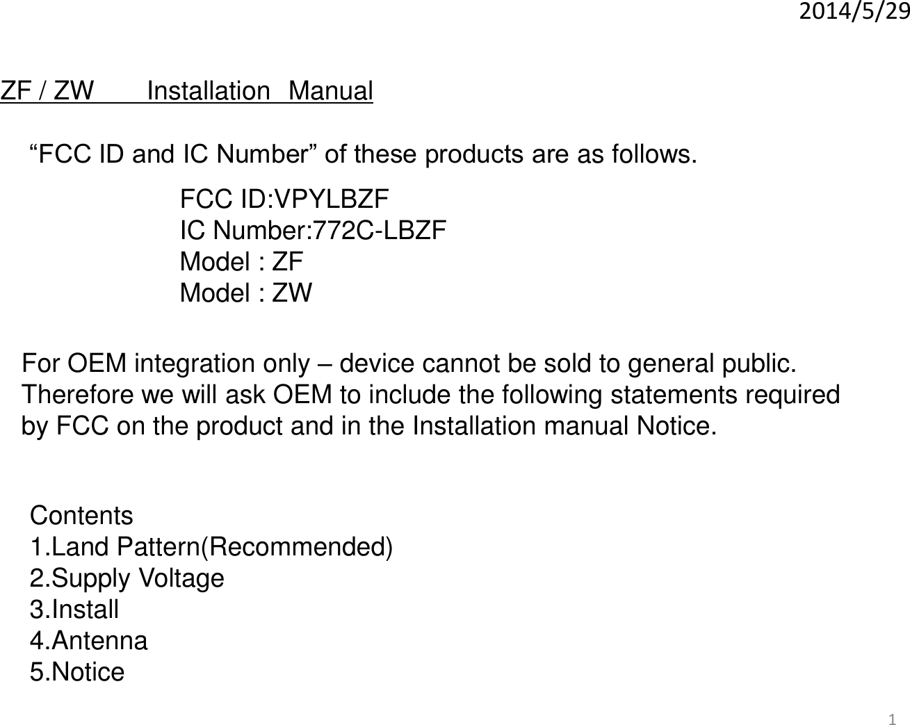 1 2014/5/29 For OEM integration only – device cannot be sold to general public. Therefore we will ask OEM to include the following statements required  by FCC on the product and in the Installation manual Notice. ZF / ZW   Installation Manual “FCC ID and IC Number” of these products are as follows.  FCC ID:VPYLBZF IC Number:772C-LBZF Model : ZF Model : ZW Contents 1.Land Pattern(Recommended) 2.Supply Voltage 3.Install 4.Antenna 5.Notice 