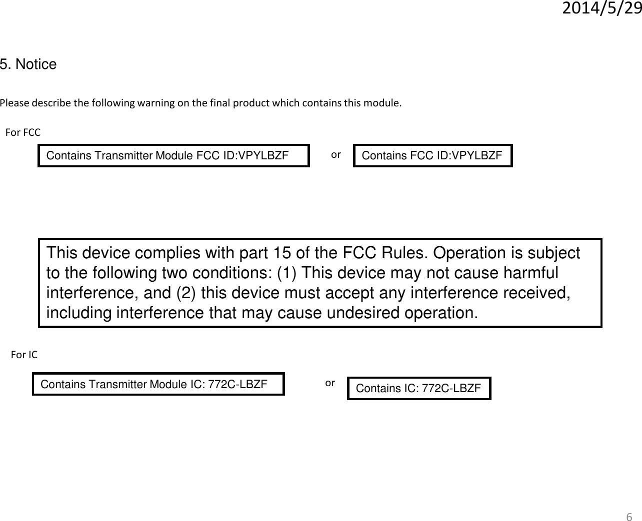 6 5. Notice Please describe the following warning on the final product which contains this module. Contains Transmitter Module FCC ID:VPYLBZF   Contains FCC ID:VPYLBZF or 2014/5/29 For FCC This device complies with part 15 of the FCC Rules. Operation is subject to the following two conditions: (1) This device may not cause harmful interference, and (2) this device must accept any interference received, including interference that may cause undesired operation. For IC Contains Transmitter Module IC: 772C-LBZF    Contains IC: 772C-LBZF or 