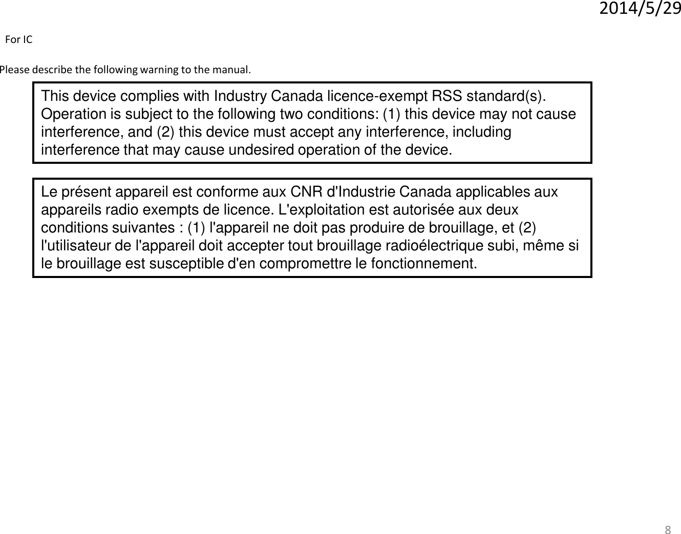 8 Please describe the following warning to the manual. 2014/5/29 This device complies with Industry Canada licence-exempt RSS standard(s). Operation is subject to the following two conditions: (1) this device may not cause interference, and (2) this device must accept any interference, including interference that may cause undesired operation of the device. Le présent appareil est conforme aux CNR d&apos;Industrie Canada applicables aux appareils radio exempts de licence. L&apos;exploitation est autorisée aux deux conditions suivantes : (1) l&apos;appareil ne doit pas produire de brouillage, et (2) l&apos;utilisateur de l&apos;appareil doit accepter tout brouillage radioélectrique subi, même si le brouillage est susceptible d&apos;en compromettre le fonctionnement. For IC 