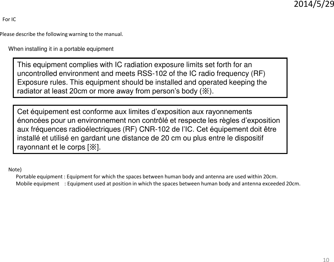 10 When installing it in a portable equipment Please describe the following warning to the manual. Note)   Portable equipment : Equipment for which the spaces between human body and antenna are used within 20cm.   Mobile equipment    : Equipment used at position in which the spaces between human body and antenna exceeded 20cm.   2014/5/29 This equipment complies with IC radiation exposure limits set forth for an uncontrolled environment and meets RSS-102 of the IC radio frequency (RF) Exposure rules. This equipment should be installed and operated keeping the radiator at least 20cm or more away from person’s body (※). For IC Cet équipement est conforme aux limites d’exposition aux rayonnements énoncées pour un environnement non contrôlé et respecte les règles d’exposition aux fréquences radioélectriques (RF) CNR-102 de l’IC. Cet équipement doit être installé et utilisé en gardant une distance de 20 cm ou plus entre le dispositif rayonnant et le corps [※]. 