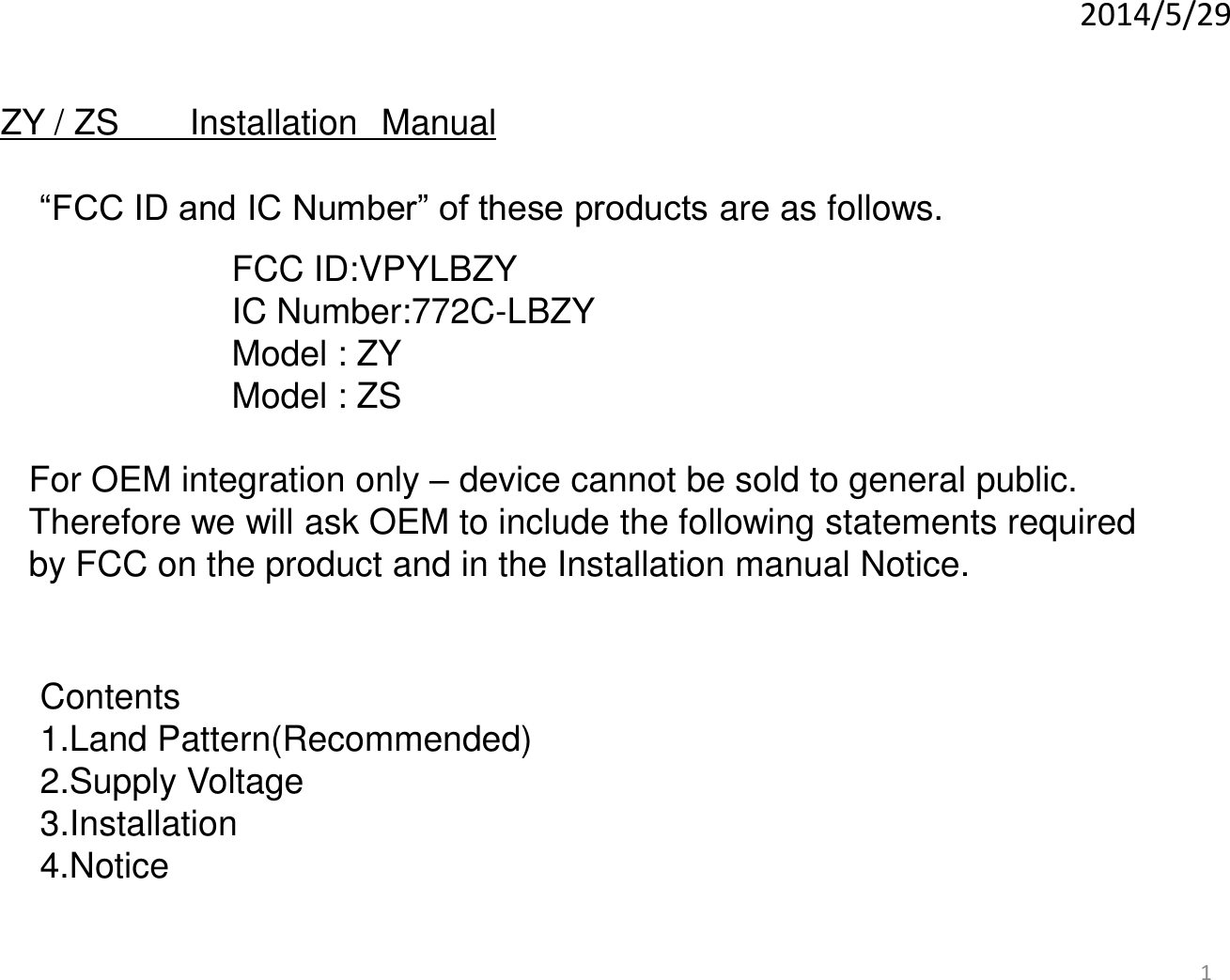 1 2014/5/29 For OEM integration only – device cannot be sold to general public. Therefore we will ask OEM to include the following statements required  by FCC on the product and in the Installation manual Notice. ZY / ZS   Installation Manual “FCC ID and IC Number” of these products are as follows.  FCC ID:VPYLBZY IC Number:772C-LBZY Model : ZY Model : ZS Contents 1.Land Pattern(Recommended) 2.Supply Voltage 3.Installation 4.Notice 