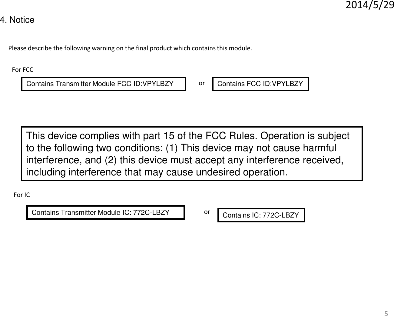 5 Please describe the following warning on the final product which contains this module. Contains Transmitter Module FCC ID:VPYLBZY   Contains FCC ID:VPYLBZY or 2014/5/29 4. Notice This device complies with part 15 of the FCC Rules. Operation is subject to the following two conditions: (1) This device may not cause harmful interference, and (2) this device must accept any interference received, including interference that may cause undesired operation. For FCC For IC Contains Transmitter Module IC: 772C-LBZY    Contains IC: 772C-LBZY or 